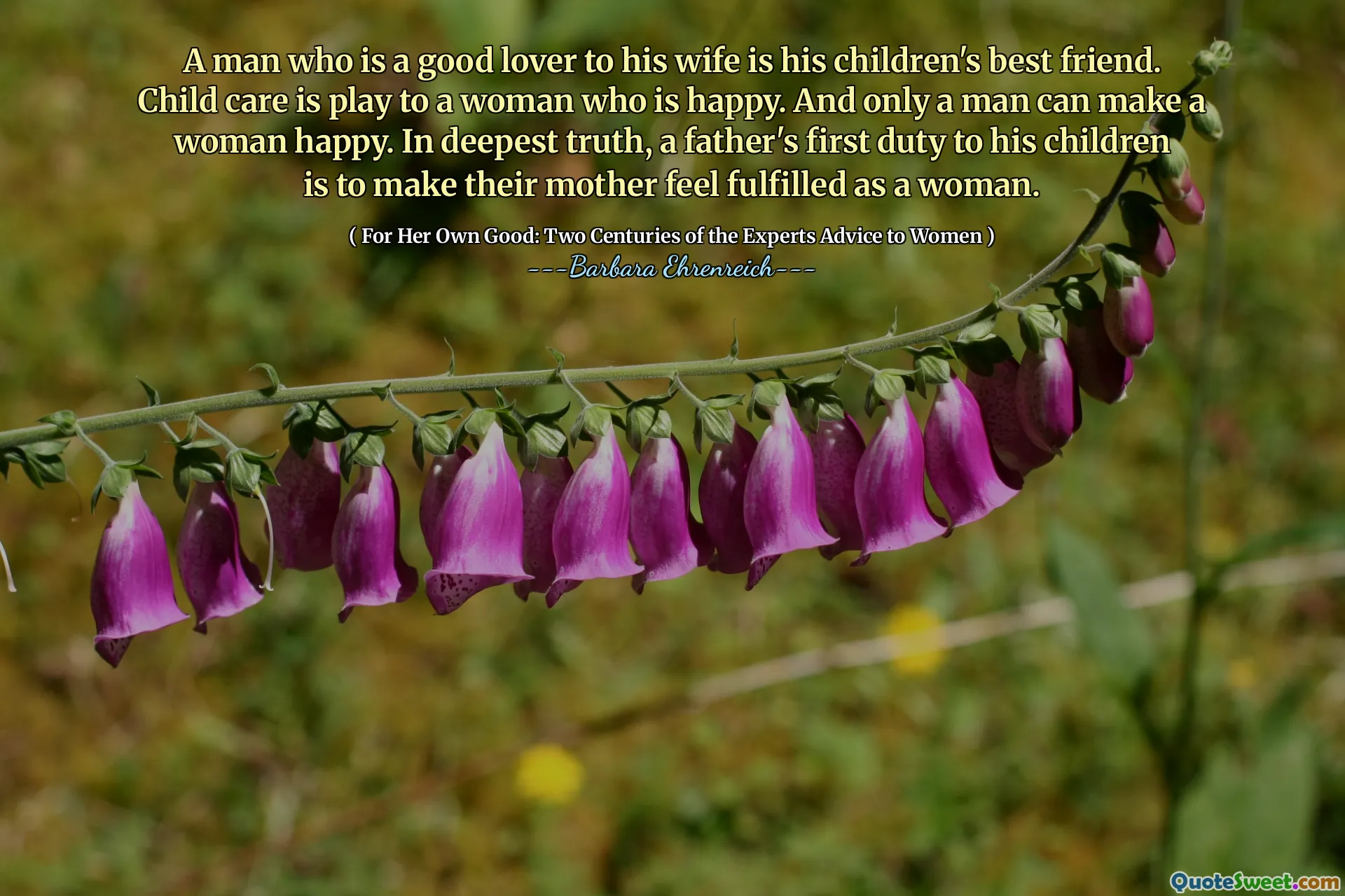 A man who is a good lover to his wife is his children's best friend. Child care is play to a woman who is happy. And only a man can make a woman happy. In deepest truth, a father's first duty to his children is to make their mother feel fulfilled as a woman.