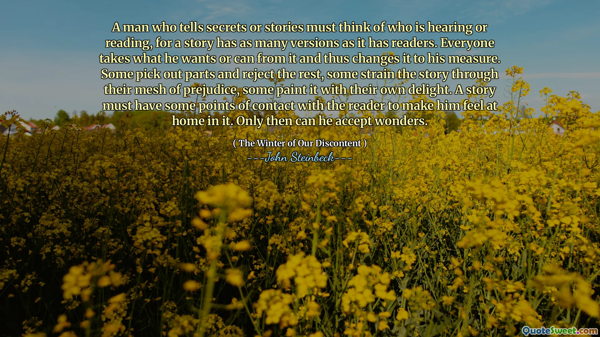 A man who tells secrets or stories must think of who is hearing or reading, for a story has as many versions as it has readers. Everyone takes what he wants or can from it and thus changes it to his measure. Some pick out parts and reject the rest, some strain the story through their mesh of prejudice, some paint it with their own delight. A story must have some points of contact with the reader to make him feel at home in it. Only then can he accept wonders.