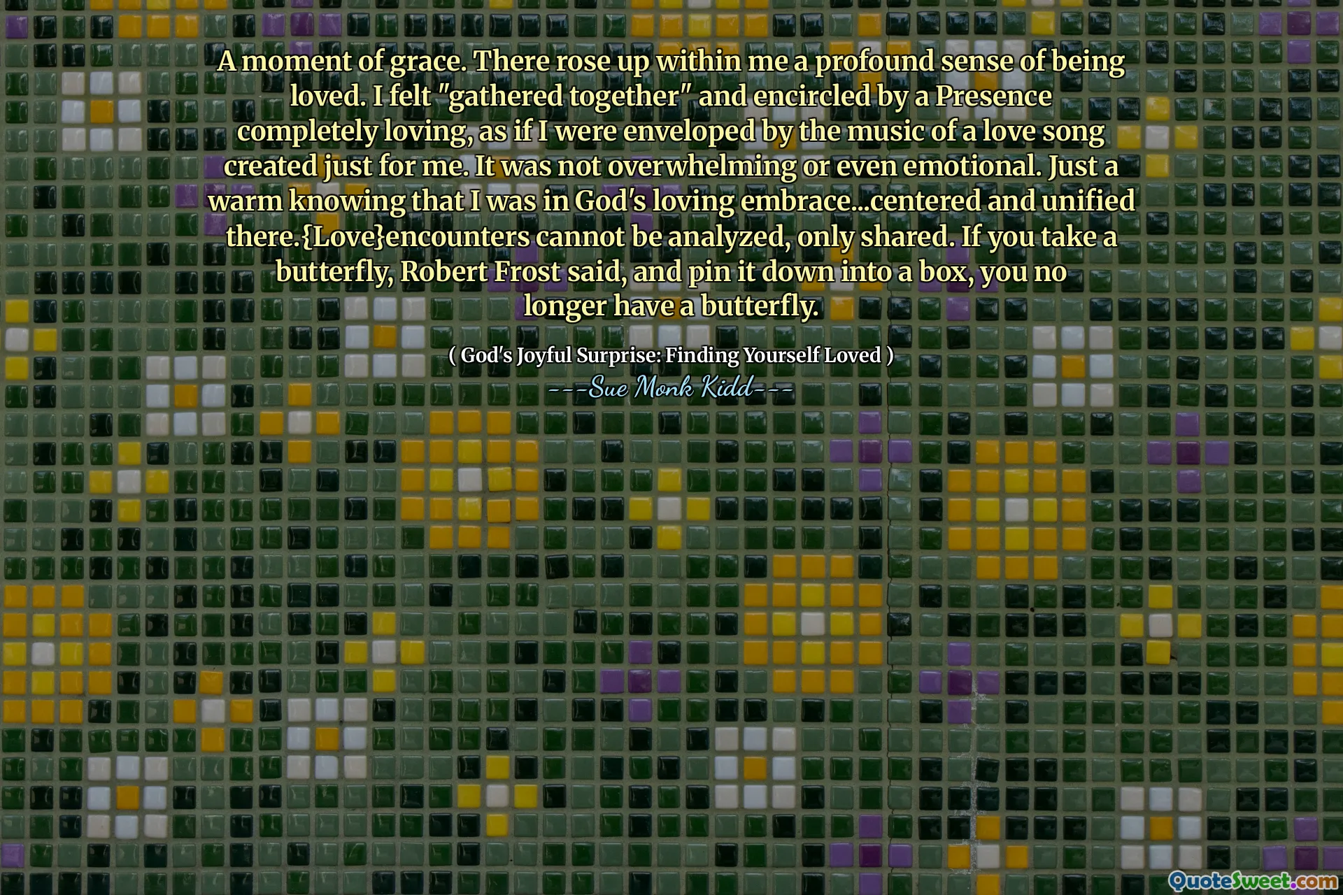 A moment of grace. There rose up within me a profound sense of being loved. I felt "gathered together" and encircled by a Presence completely loving, as if I were enveloped by the music of a love song created just for me. It was not overwhelming or even emotional. Just a warm knowing that I was in God's loving embrace...centered and unified there.{Love}encounters cannot be analyzed, only shared. If you take a butterfly, Robert Frost said, and pin it down into a box, you no longer have a butterfly.