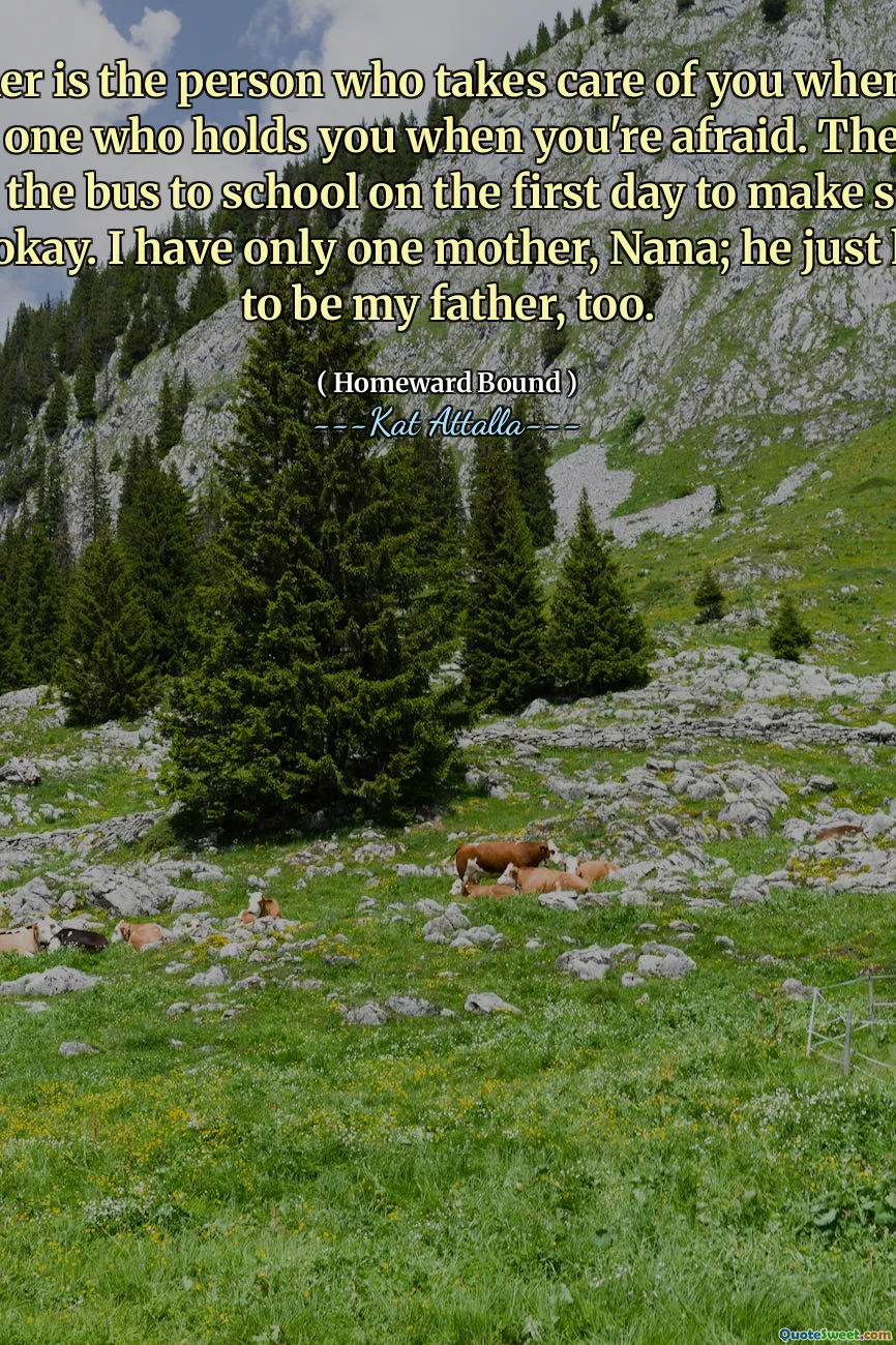 A mother is the person who takes care of you when you're sick. The one who holds you when you're afraid. The one who follows the bus to school on the first day to make sure you made it okay. I have only one mother, Nana; he just happens to be my father, too.