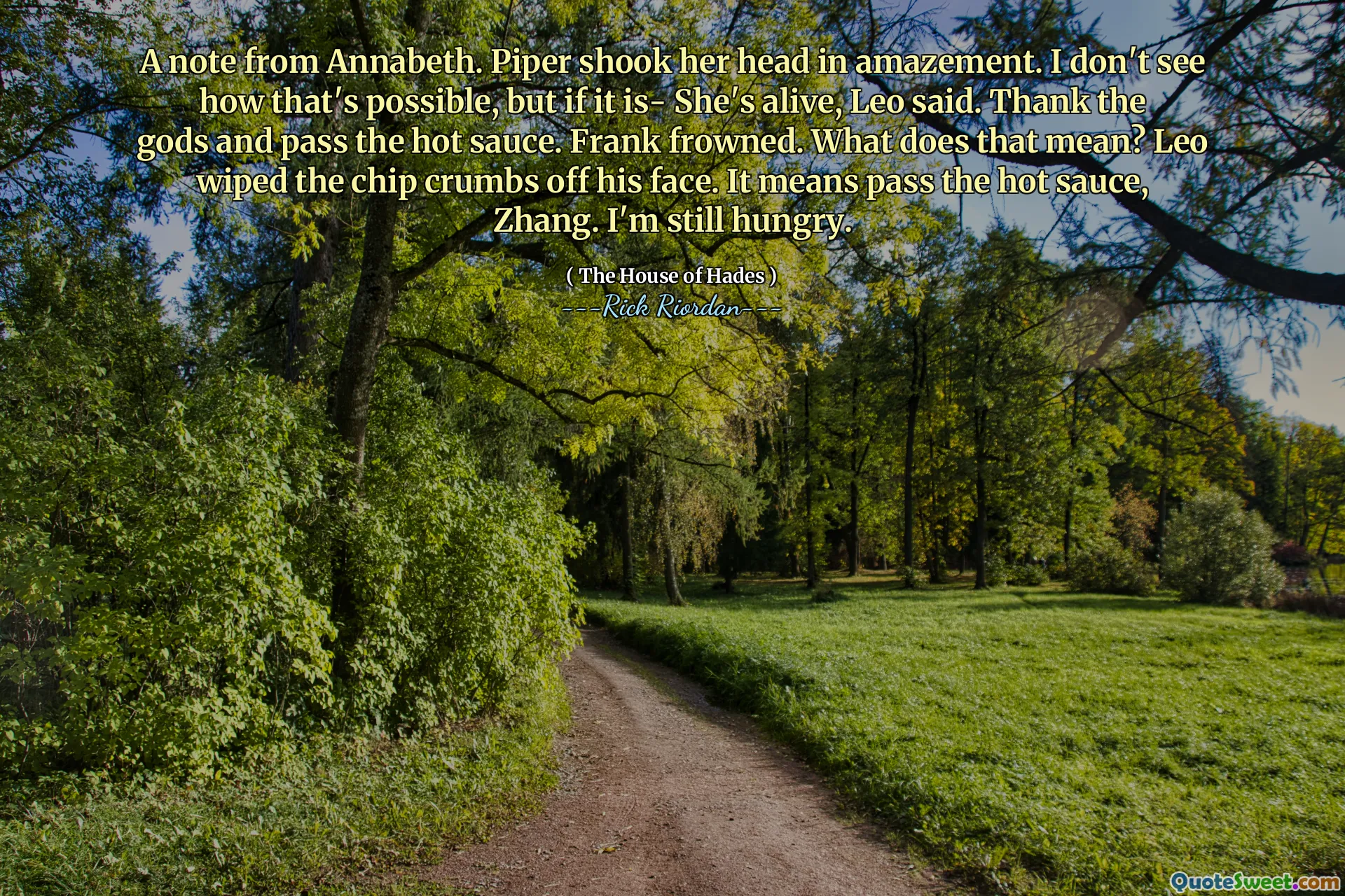 A note from Annabeth. Piper shook her head in amazement. I don't see how that's possible, but if it is- She's alive, Leo said. Thank the gods and pass the hot sauce. Frank frowned. What does that mean? Leo wiped the chip crumbs off his face. It means pass the hot sauce, Zhang. I'm still hungry.