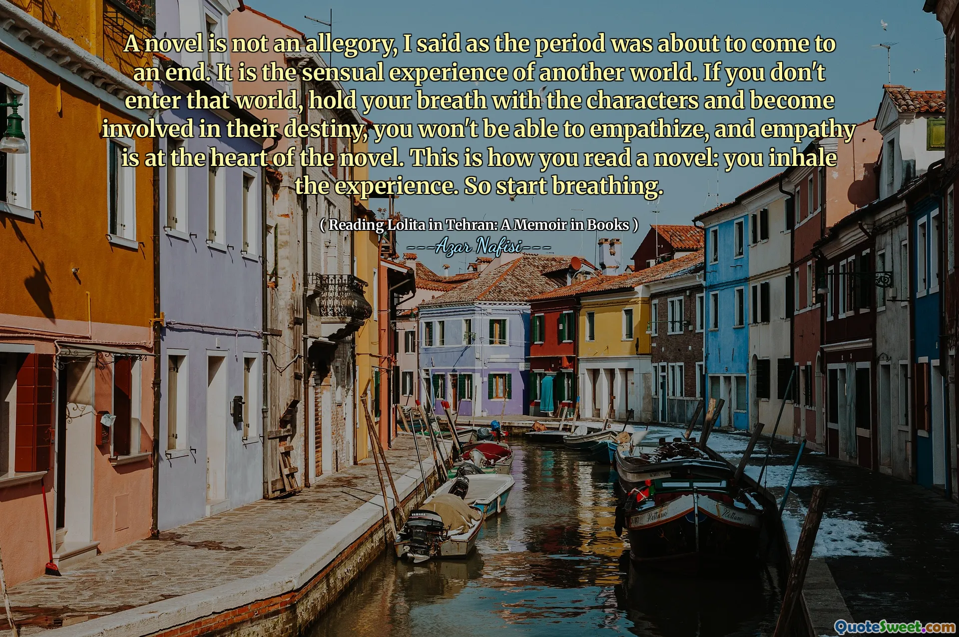 A novel is not an allegory, I said as the period was about to come to an end. It is the sensual experience of another world. If you don't enter that world, hold your breath with the characters and become involved in their destiny, you won't be able to empathize, and empathy is at the heart of the novel. This is how you read a novel: you inhale the experience. So start breathing.