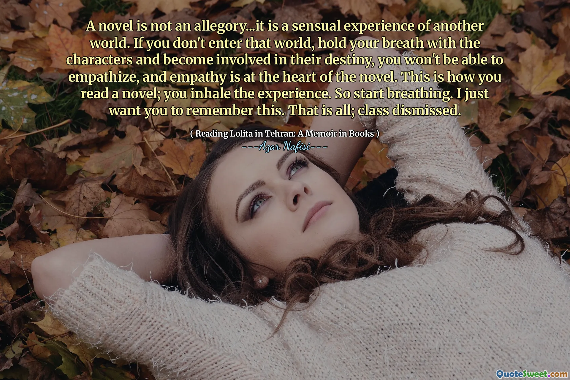 A novel is not an allegory...it is a sensual experience of another world. If you don't enter that world, hold your breath with the characters and become involved in their destiny, you won't be able to empathize, and empathy is at the heart of the novel. This is how you read a novel; you inhale the experience. So start breathing. I just want you to remember this. That is all; class dismissed.