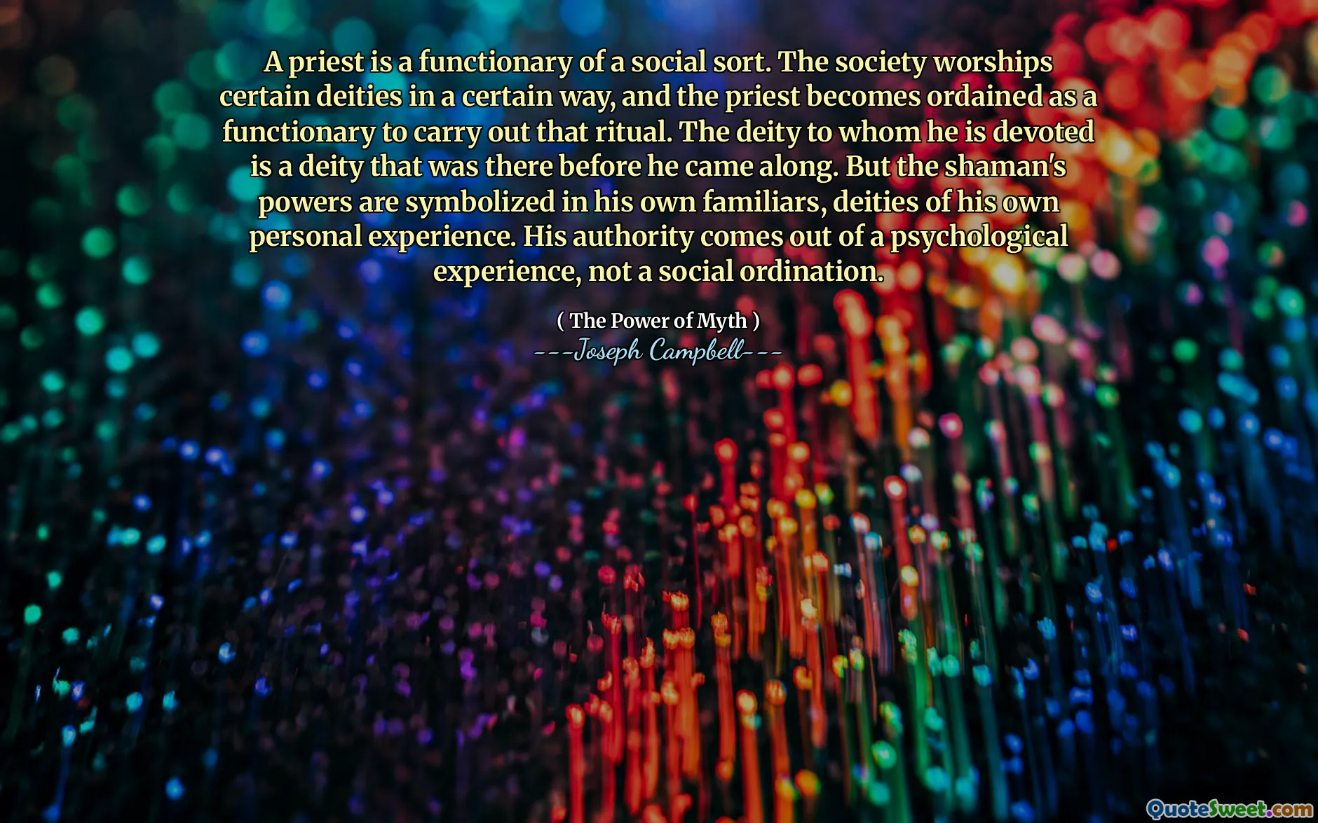A priest is a functionary of a social sort. The society worships certain deities in a certain way, and the priest becomes ordained as a functionary to carry out that ritual. The deity to whom he is devoted is a deity that was there before he came along. But the shaman's powers are symbolized in his own familiars, deities of his own personal experience. His authority comes out of a psychological experience, not a social ordination.