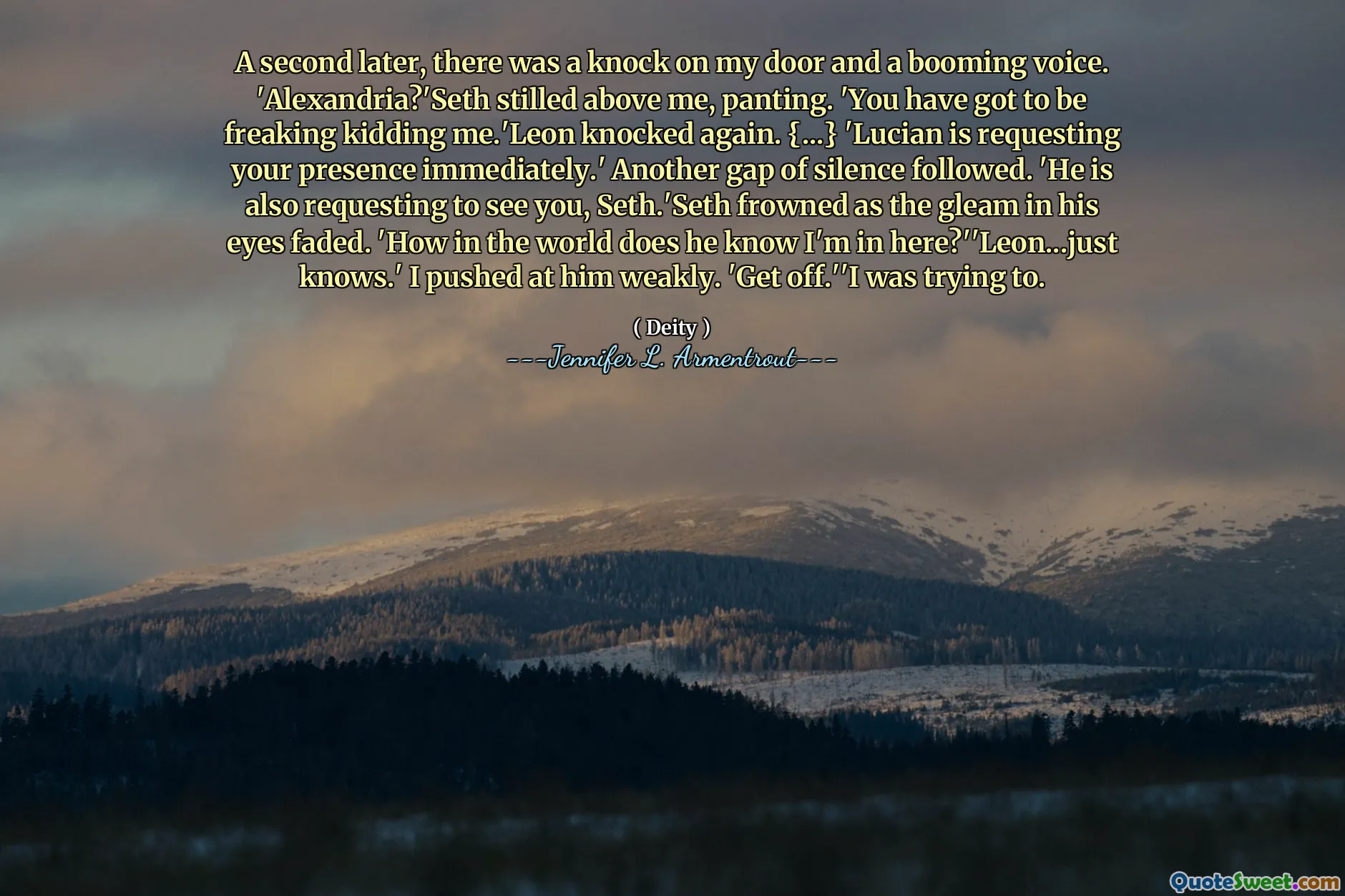 A second later, there was a knock on my door and a booming voice. 'Alexandria?'Seth stilled above me, panting. 'You have got to be freaking kidding me.'Leon knocked again. {...} 'Lucian is requesting your presence immediately.' Another gap of silence followed. 'He is also requesting to see you, Seth.'Seth frowned as the gleam in his eyes faded. 'How in the world does he know I'm in here?''Leon...just knows.' I pushed at him weakly. 'Get off.''I was trying to.
