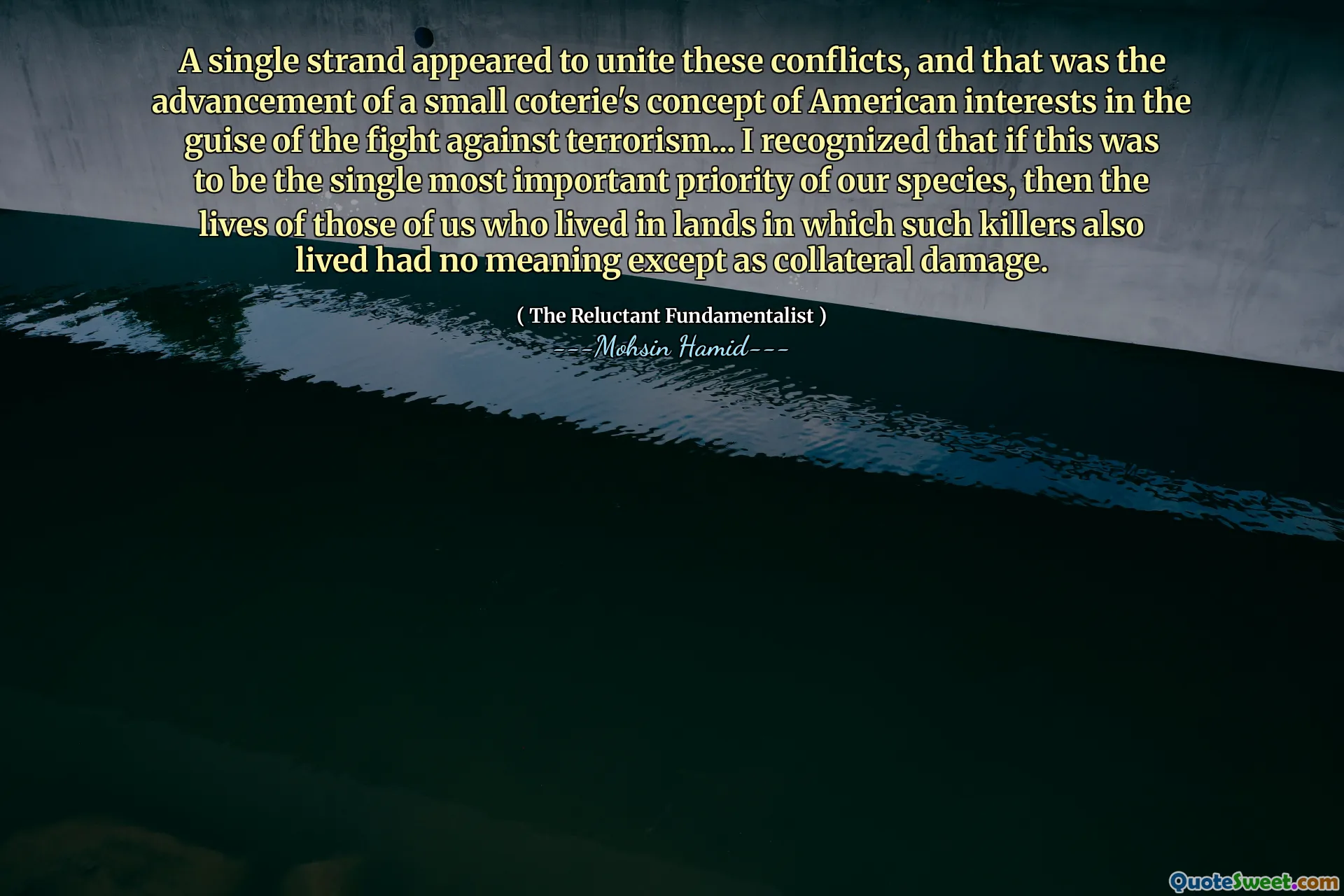 A single strand appeared to unite these conflicts, and that was the advancement of a small coterie's concept of American interests in the guise of the fight against terrorism... I recognized that if this was to be the single most important priority of our species, then the lives of those of us who lived in lands in which such killers also lived had no meaning except as collateral damage.