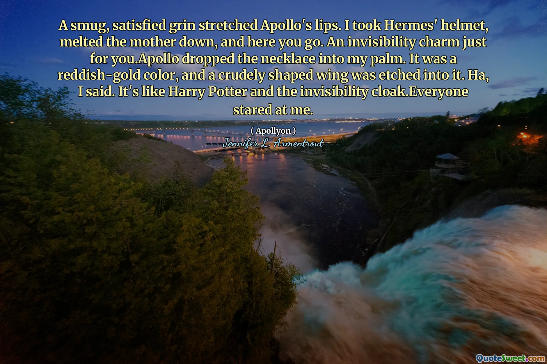A smug, satisfied grin stretched Apollo's lips. I took Hermes' helmet, melted the mother down, and here you go. An invisibility charm just for you.Apollo dropped the necklace into my palm. It was a reddish-gold color, and a crudely shaped wing was etched into it. Ha, I said. It's like Harry Potter and the invisibility cloak.Everyone stared at me.