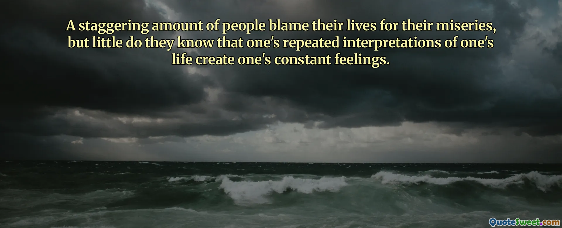 A staggering amount of people blame their lives for their miseries, but little do they know that one's repeated interpretations of one's life create one's constant feelings.