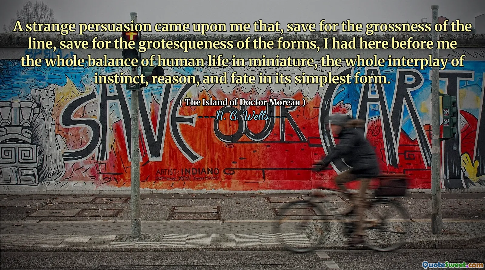A strange persuasion came upon me that, save for the grossness of the line, save for the grotesqueness of the forms, I had here before me the whole balance of human life in miniature, the whole interplay of instinct, reason, and fate in its simplest form.