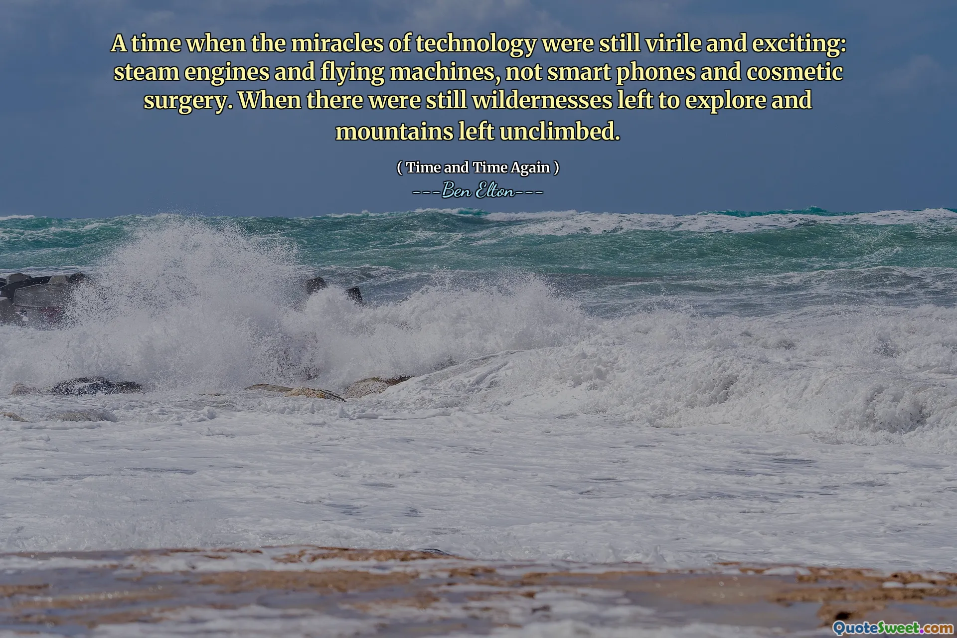 A time when the miracles of technology were still virile and exciting: steam engines and flying machines, not smart phones and cosmetic surgery. When there were still wildernesses left to explore and mountains left unclimbed.