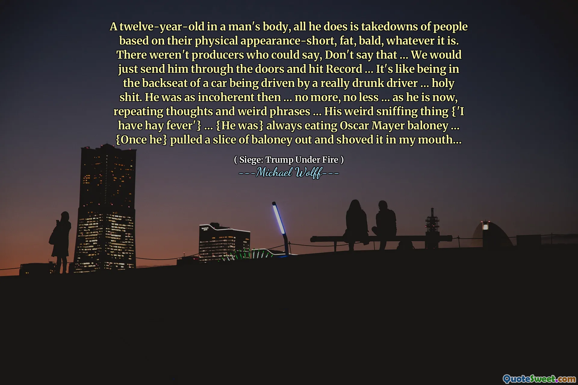 A twelve-year-old in a man's body, all he does is takedowns of people based on their physical appearance-short, fat, bald, whatever it is. There weren't producers who could say, Don't say that … We would just send him through the doors and hit Record … It's like being in the backseat of a car being driven by a really drunk driver … holy shit. He was as incoherent then … no more, no less … as he is now, repeating thoughts and weird phrases … His weird sniffing thing {'I have hay fever'} … {He was} always eating Oscar Mayer baloney … {Once he} pulled a slice of baloney out and shoved it in my mouth…