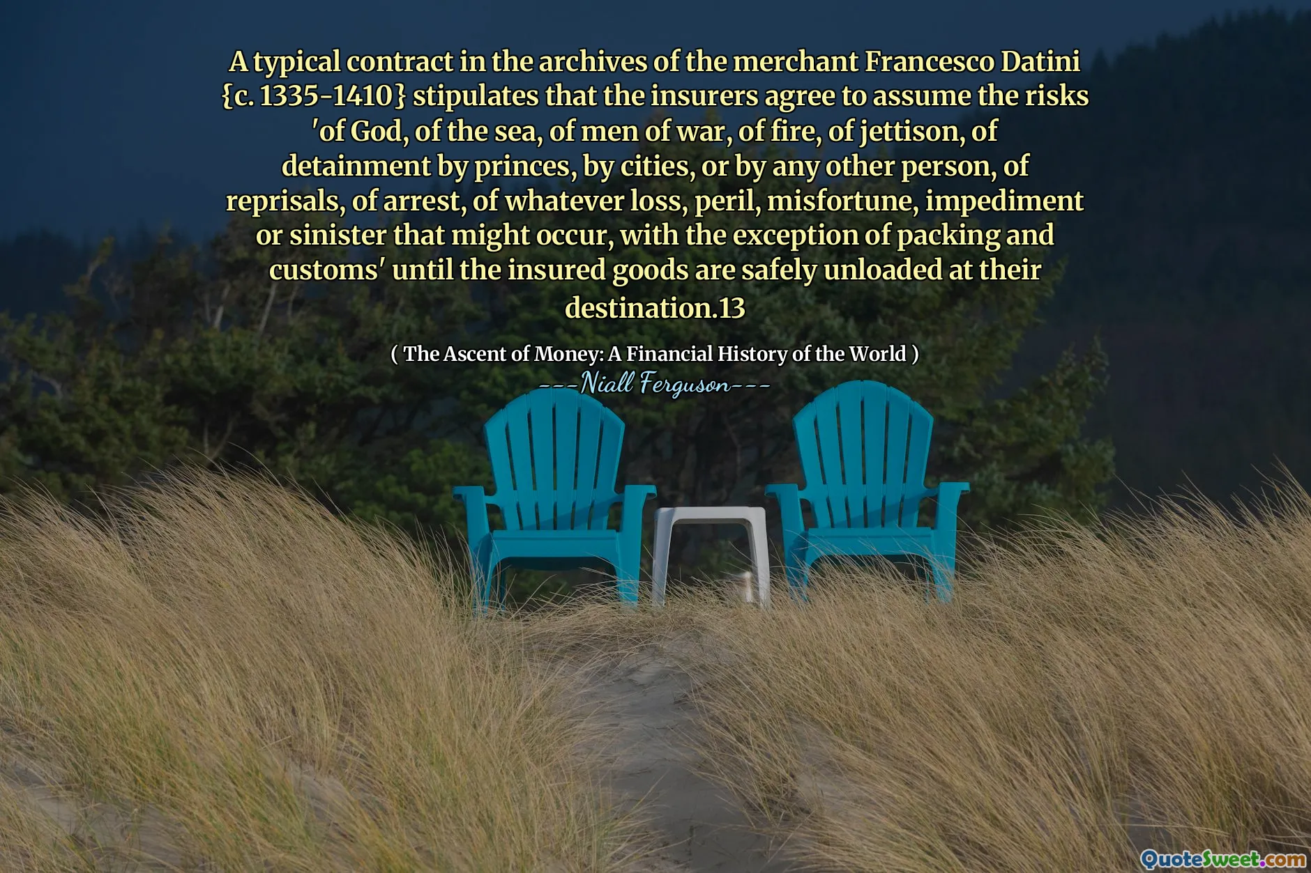 A typical contract in the archives of the merchant Francesco Datini {c. 1335-1410} stipulates that the insurers agree to assume the risks 'of God, of the sea, of men of war, of fire, of jettison, of detainment by princes, by cities, or by any other person, of reprisals, of arrest, of whatever loss, peril, misfortune, impediment or sinister that might occur, with the exception of packing and customs' until the insured goods are safely unloaded at their destination.13