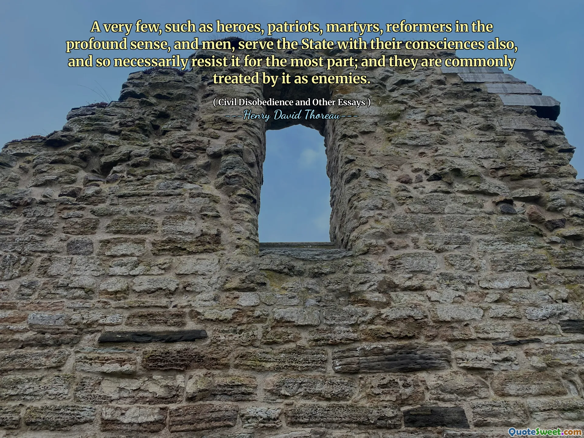 A very few, such as heroes, patriots, martyrs, reformers in the profound sense, and men, serve the State with their consciences also, and so necessarily resist it for the most part; and they are commonly treated by it as enemies.