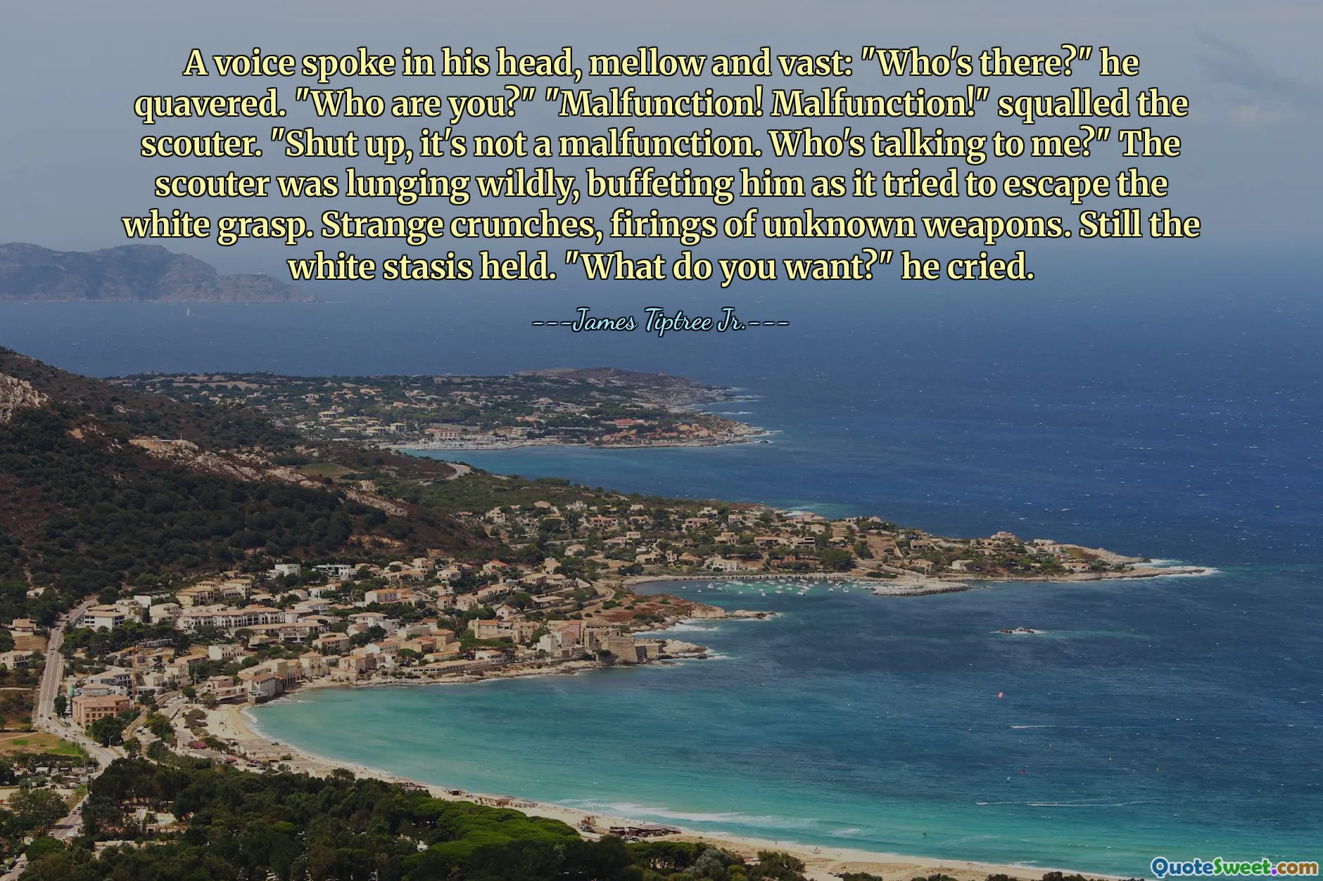 A voice spoke in his head, mellow and vast: "Who's there?" he quavered. "Who are you?" "Malfunction! Malfunction!" squalled the scouter. "Shut up, it's not a malfunction. Who's talking to me?" The scouter was lunging wildly, buffeting him as it tried to escape the white grasp. Strange crunches, firings of unknown weapons. Still the white stasis held. "What do you want?" he cried.