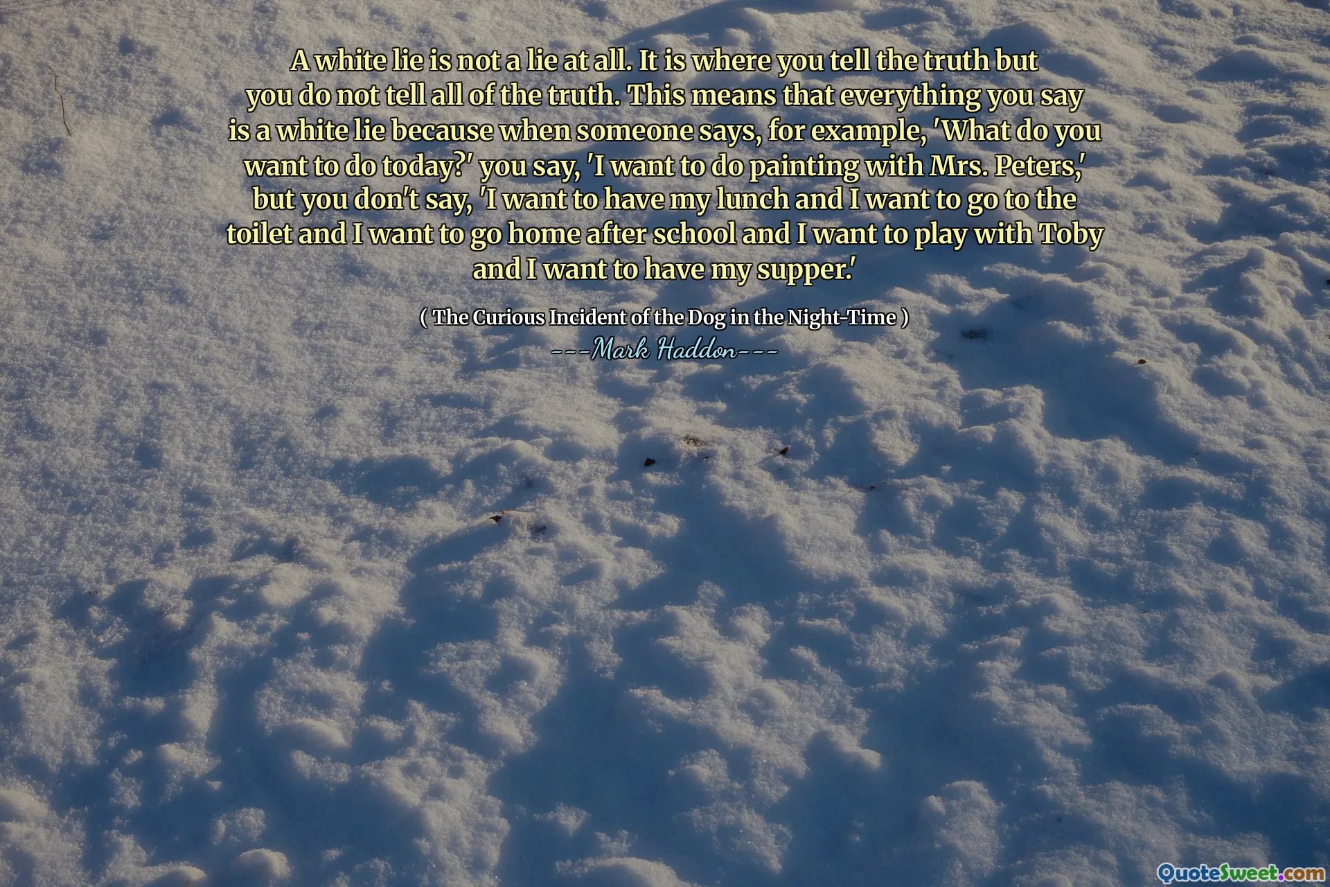 A white lie is not a lie at all. It is where you tell the truth but you do not tell all of the truth. This means that everything you say is a white lie because when someone says, for example, 'What do you want to do today?' you say, 'I want to do painting with Mrs. Peters,' but you don't say, 'I want to have my lunch and I want to go to the toilet and I want to go home after school and I want to play with Toby and I want to have my supper.'