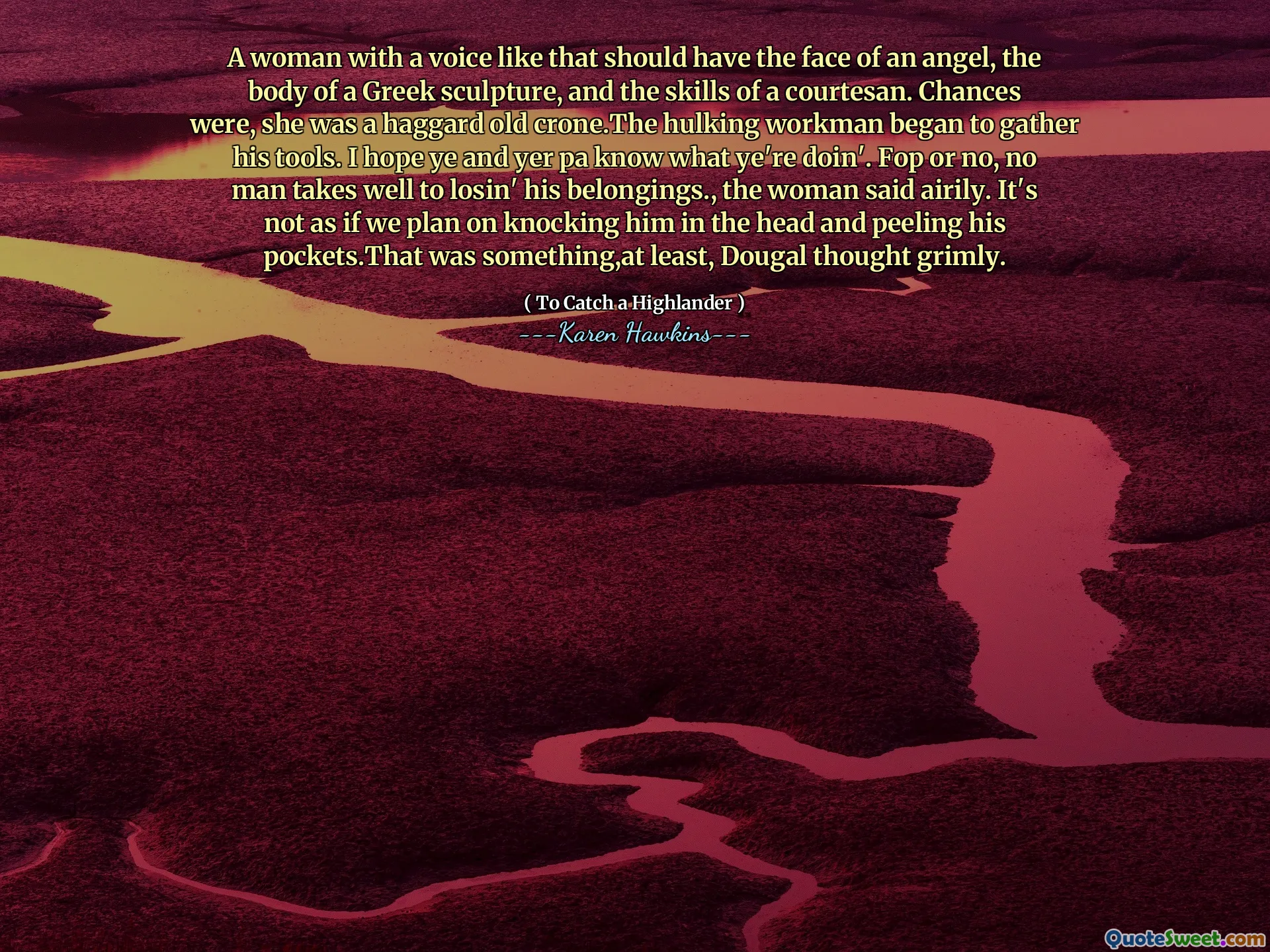 A woman with a voice like that should have the face of an angel, the body of a Greek sculpture, and the skills of a courtesan. Chances were, she was a haggard old crone.The hulking workman began to gather his tools. I hope ye and yer pa know what ye're doin'. Fop or no, no man takes well to losin' his belongings., the woman said airily. It's not as if we plan on knocking him in the head and peeling his pockets.That was something,at least, Dougal thought grimly.