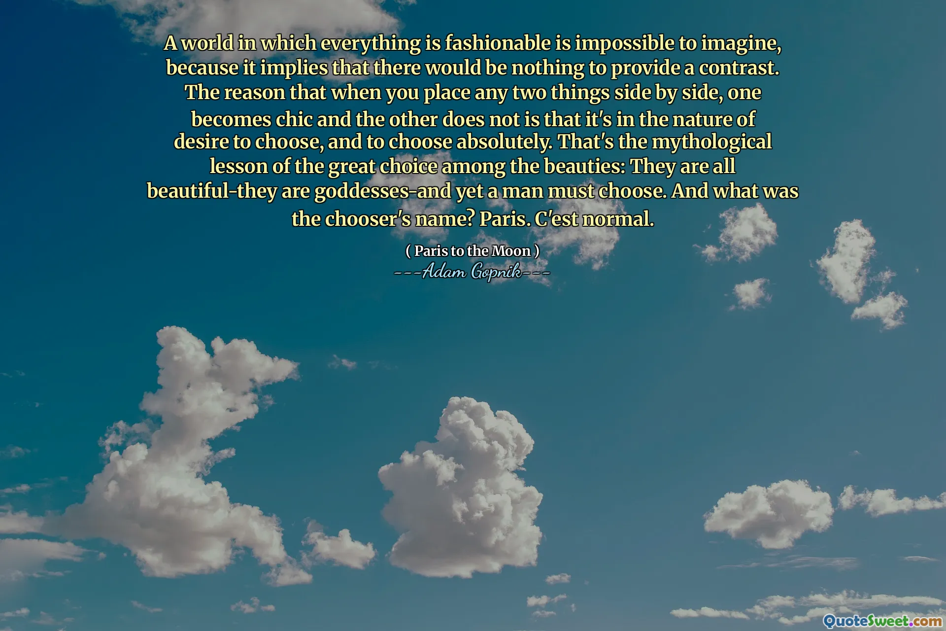 在一个时尚的世界是不可能想象的，因为它意味着没有什么可以提供对比的世界。当您并排放置任何两件事时，一个变成时尚而另一件事并不是因为它具有选择和绝对选择的欲望本质。这是美女之间最棒的选择的神话教训：它们都是美丽的 - 他们是女神，而男人必须选择。选择者的名字是什么？巴黎。 c'est正常。
