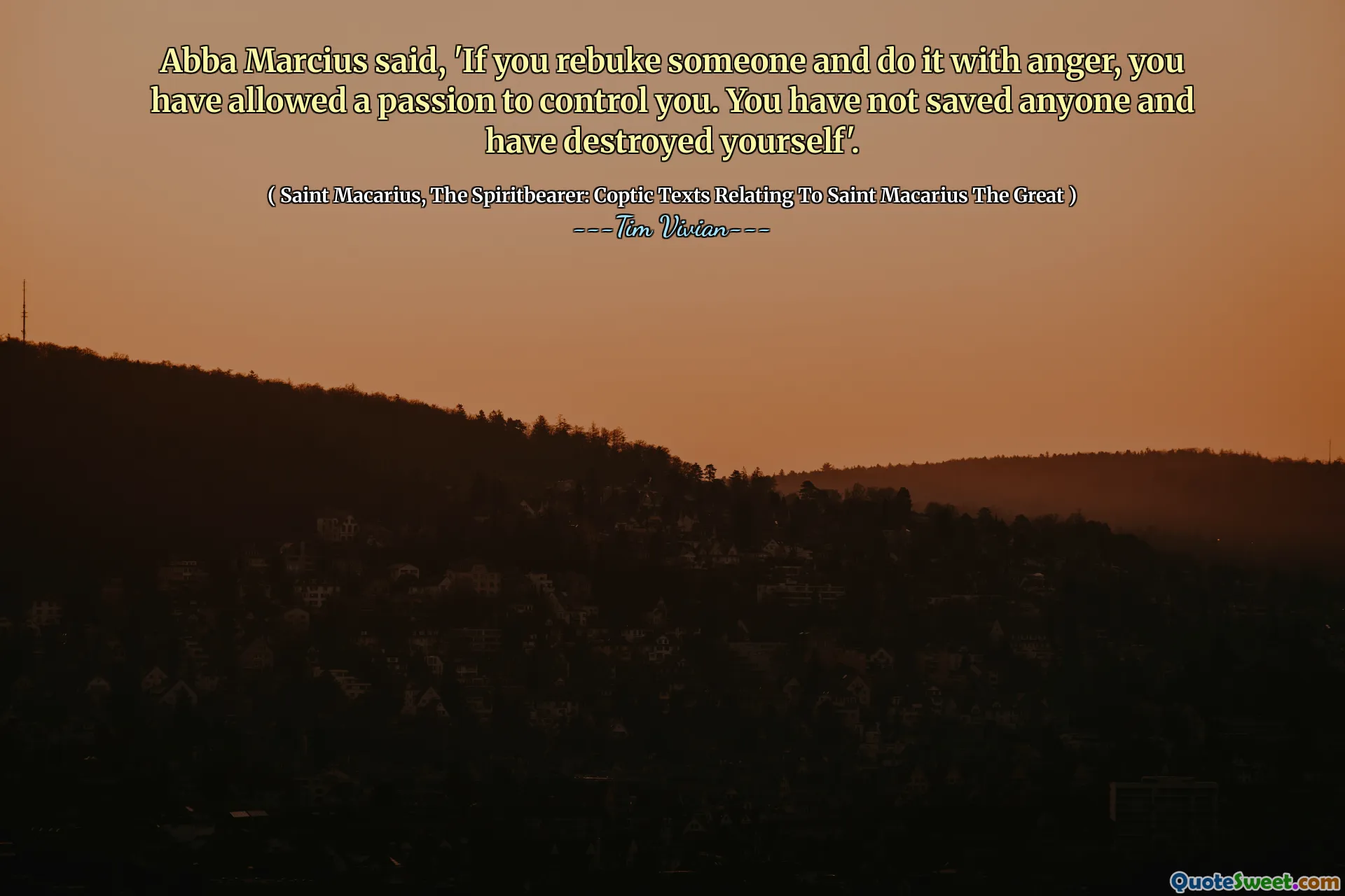 Abba Marcius said, 'If you rebuke someone and do it with anger, you have allowed a passion to control you. You have not saved anyone and have destroyed yourself'.