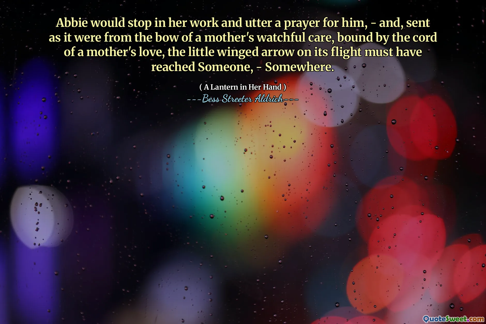 Abbie would stop in her work and utter a prayer for him, - and, sent as it were from the bow of a mother's watchful care, bound by the cord of a mother's love, the little winged arrow on its flight must have reached Someone, - Somewhere.