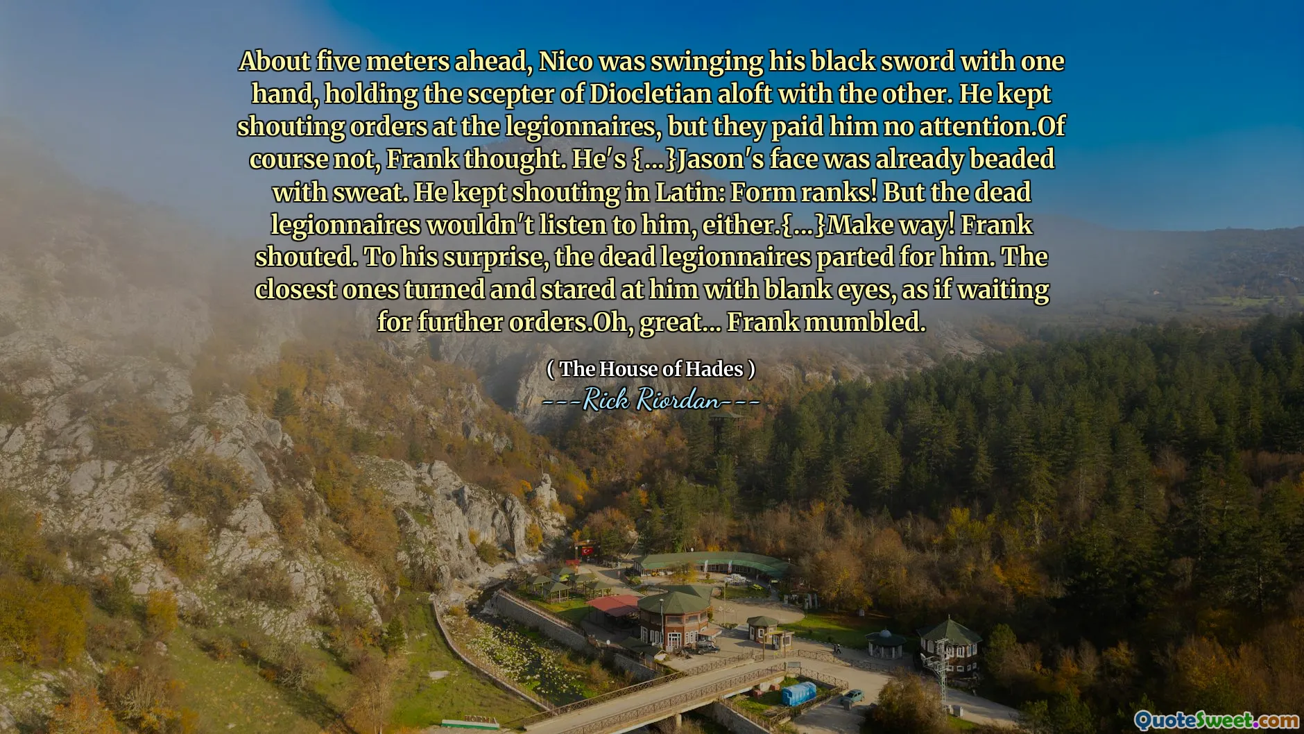 About five meters ahead, Nico was swinging his black sword with one hand, holding the scepter of Diocletian aloft with the other. He kept shouting orders at the legionnaires, but they paid him no attention.Of course not, Frank thought. He's {...}Jason's face was already beaded with sweat. He kept shouting in Latin: Form ranks! But the dead legionnaires wouldn't listen to him, either.{...}Make way! Frank shouted. To his surprise, the dead legionnaires parted for him. The closest ones turned and stared at him with blank eyes, as if waiting for further orders.Oh, great... Frank mumbled.