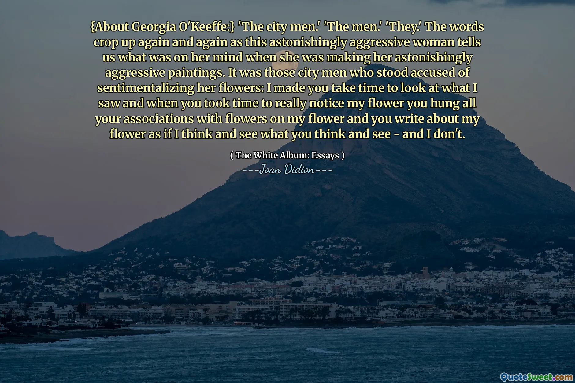 {About Georgia O'Keeffe:} 'The city men.' 'The men.' 'They.' The words crop up again and again as this astonishingly aggressive woman tells us what was on her mind when she was making her astonishingly aggressive paintings. It was those city men who stood accused of sentimentalizing her flowers: I made you take time to look at what I saw and when you took time to really notice my flower you hung all your associations with flowers on my flower and you write about my flower as if I think and see what you think and see - and I don't.