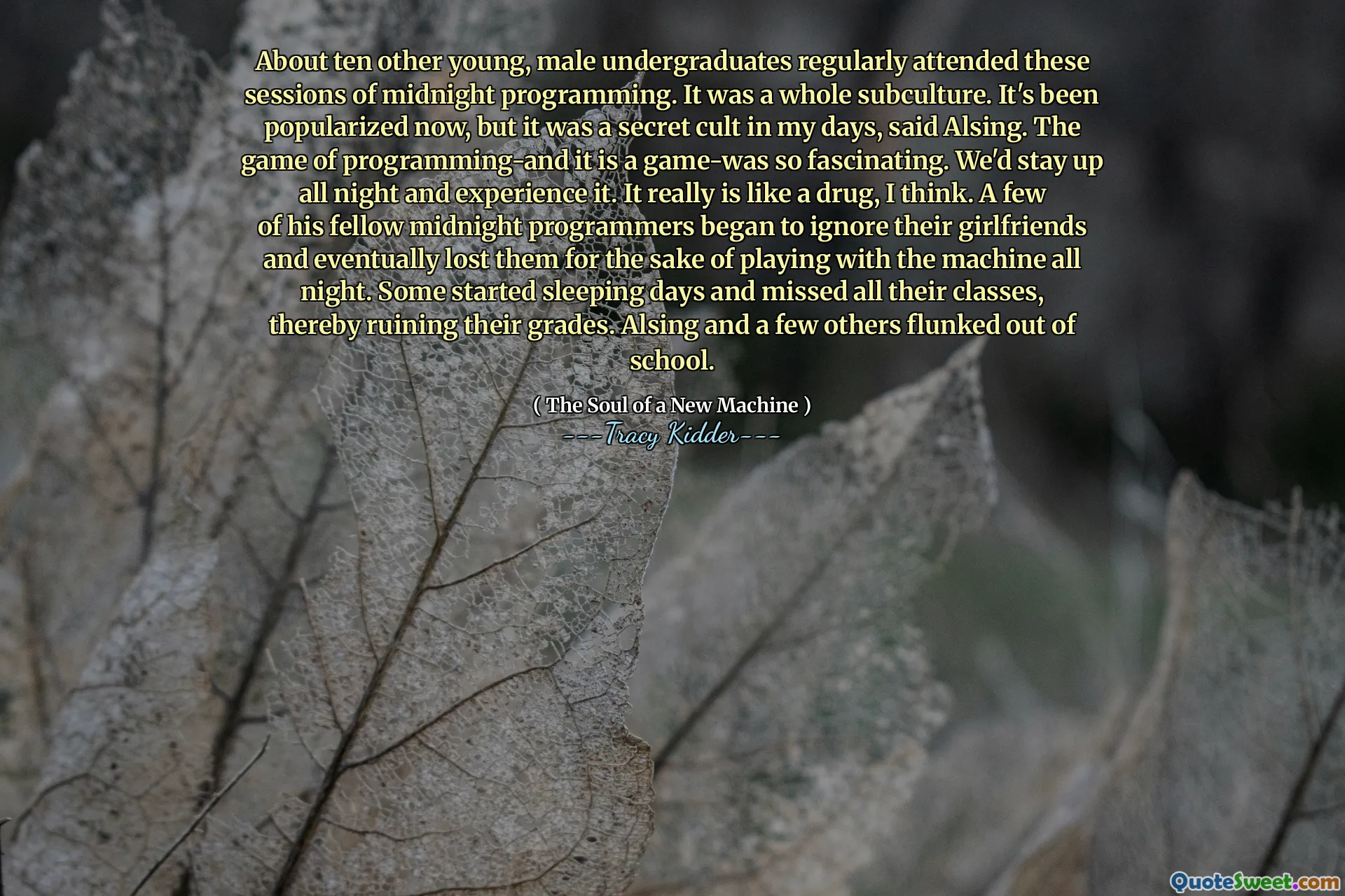 About ten other young, male undergraduates regularly attended these sessions of midnight programming. It was a whole subculture. It's been popularized now, but it was a secret cult in my days, said Alsing. The game of programming-and it is a game-was so fascinating. We'd stay up all night and experience it. It really is like a drug, I think. A few of his fellow midnight programmers began to ignore their girlfriends and eventually lost them for the sake of playing with the machine all night. Some started sleeping days and missed all their classes, thereby ruining their grades. Alsing and a few others flunked out of school.