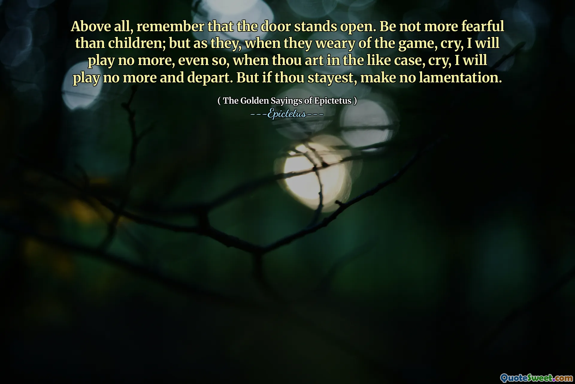 Above all, remember that the door stands open. Be not more fearful than children; but as they, when they weary of the game, cry, I will play no more, even so, when thou art in the like case, cry, I will play no more and depart. But if thou stayest, make no lamentation.