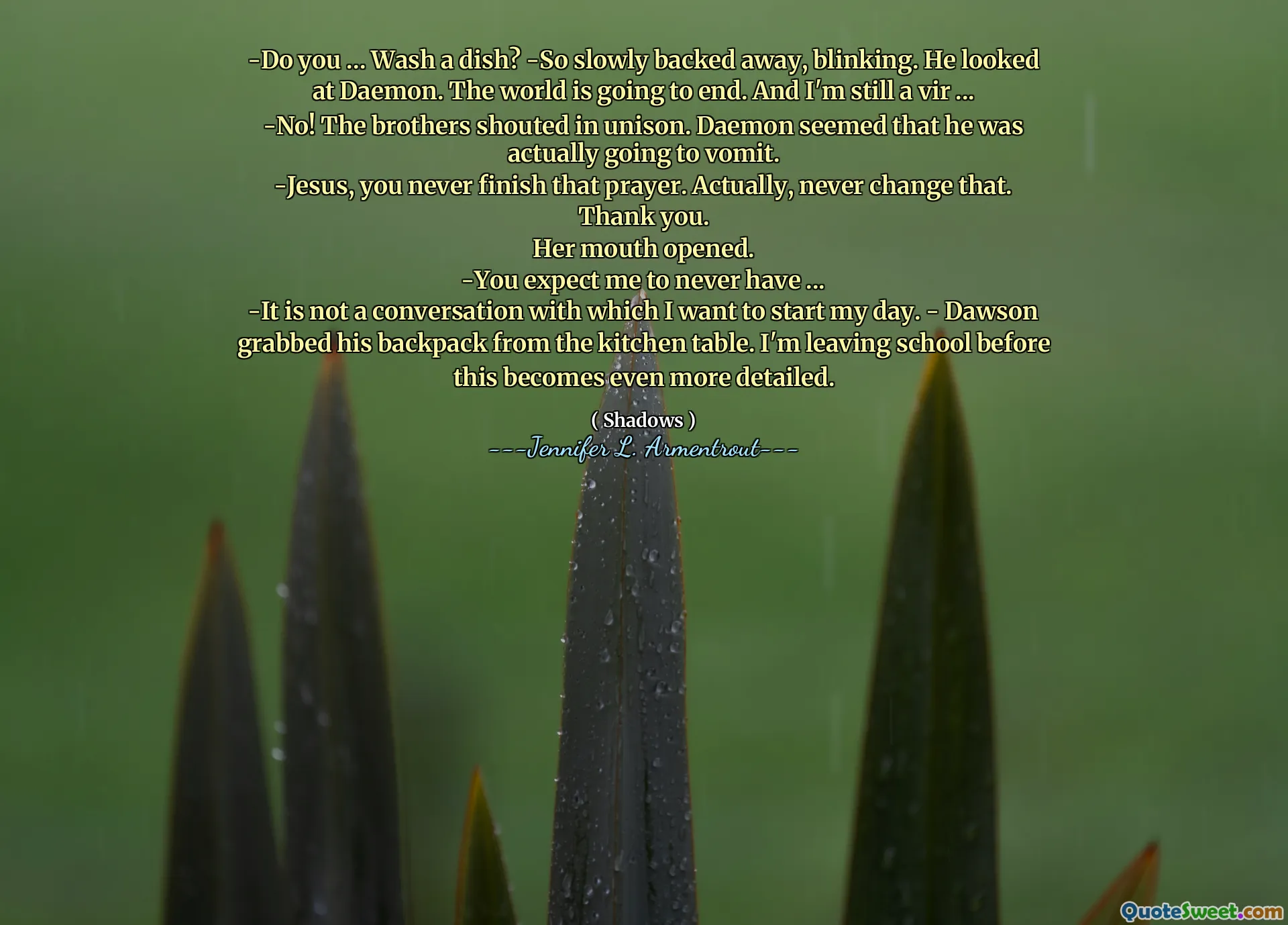 -Do you ... Wash a dish? -So slowly backed away, blinking. He looked at Daemon. The world is going to end. And I'm still a vir ...
-No! The brothers shouted in unison. Daemon seemed that he was actually going to vomit.
-Jesus, you never finish that prayer. Actually, never change that. Thank you.
Her mouth opened.
-You expect me to never have ...
-It is not a conversation with which I want to start my day. - Dawson grabbed his backpack from the kitchen table. I'm leaving school before this becomes even more detailed.