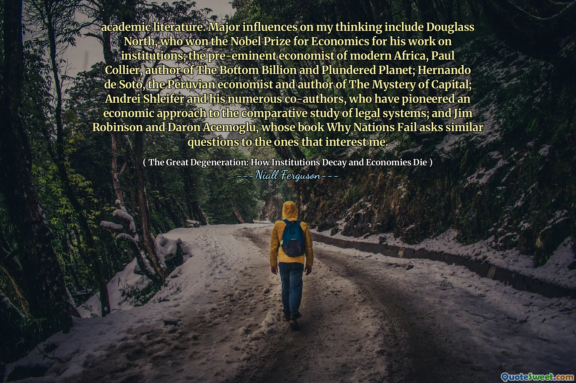 academic literature. Major influences on my thinking include Douglass North, who won the Nobel Prize for Economics for his work on institutions; the pre-eminent economist of modern Africa, Paul Collier, author of The Bottom Billion and Plundered Planet; Hernando de Soto, the Peruvian economist and author of The Mystery of Capital; Andrei Shleifer and his numerous co-authors, who have pioneered an economic approach to the comparative study of legal systems; and Jim Robinson and Daron Acemoglu, whose book Why Nations Fail asks similar questions to the ones that interest me.