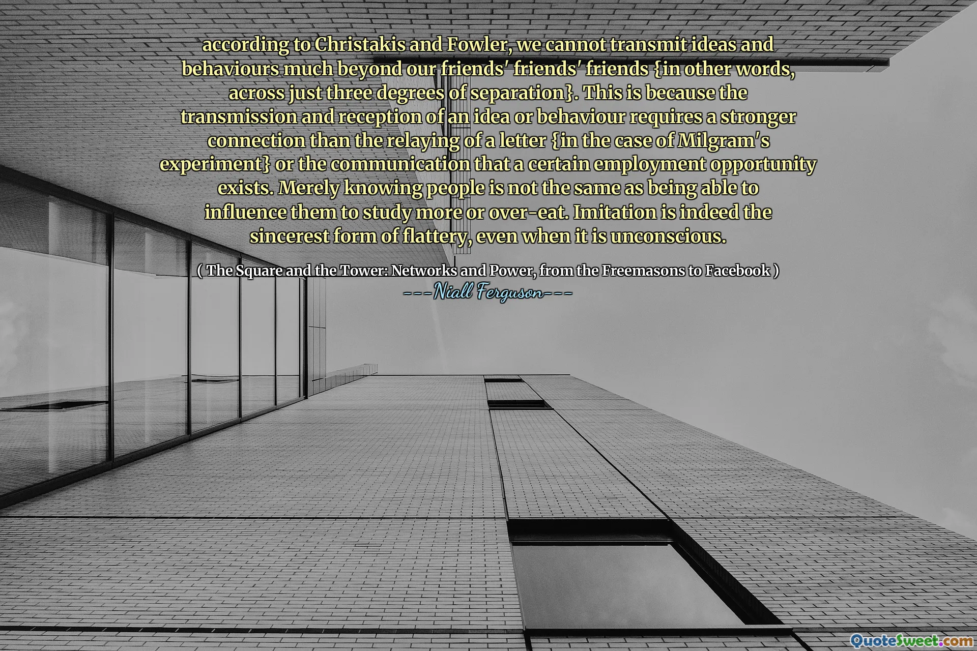 according to Christakis and Fowler, we cannot transmit ideas and behaviours much beyond our friends' friends' friends {in other words, across just three degrees of separation}. This is because the transmission and reception of an idea or behaviour requires a stronger connection than the relaying of a letter {in the case of Milgram's experiment} or the communication that a certain employment opportunity exists. Merely knowing people is not the same as being able to influence them to study more or over-eat. Imitation is indeed the sincerest form of flattery, even when it is unconscious.
