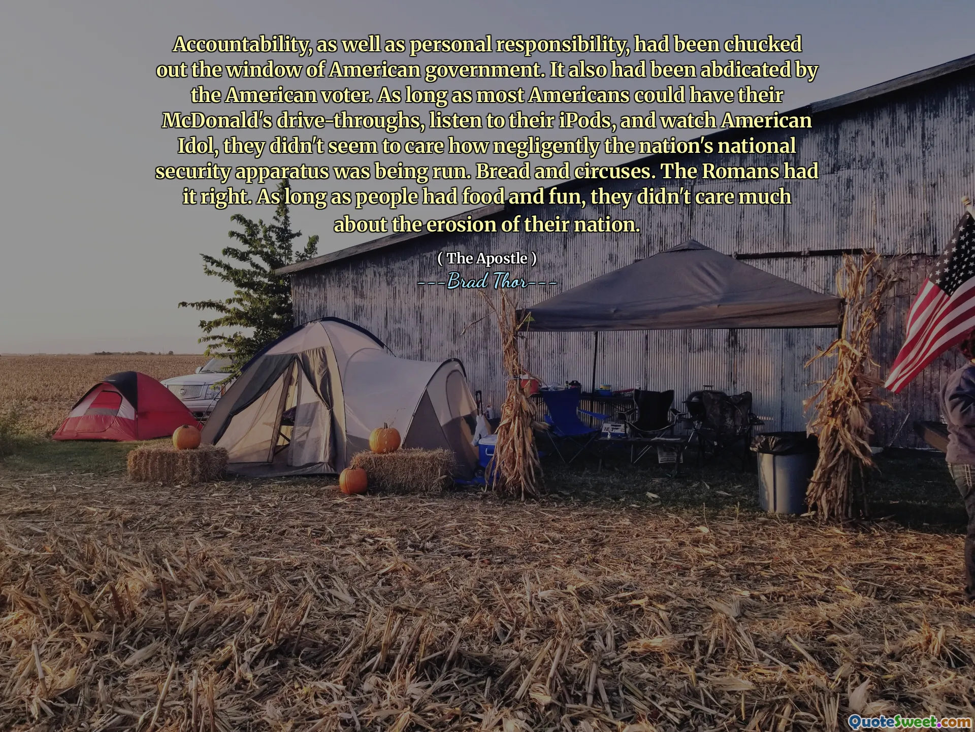 Accountability, as well as personal responsibility, had been chucked out the window of American government. It also had been abdicated by the American voter. As long as most Americans could have their McDonald's drive-throughs, listen to their iPods, and watch American Idol, they didn't seem to care how negligently the nation's national security apparatus was being run. Bread and circuses. The Romans had it right. As long as people had food and fun, they didn't care much about the erosion of their nation.
