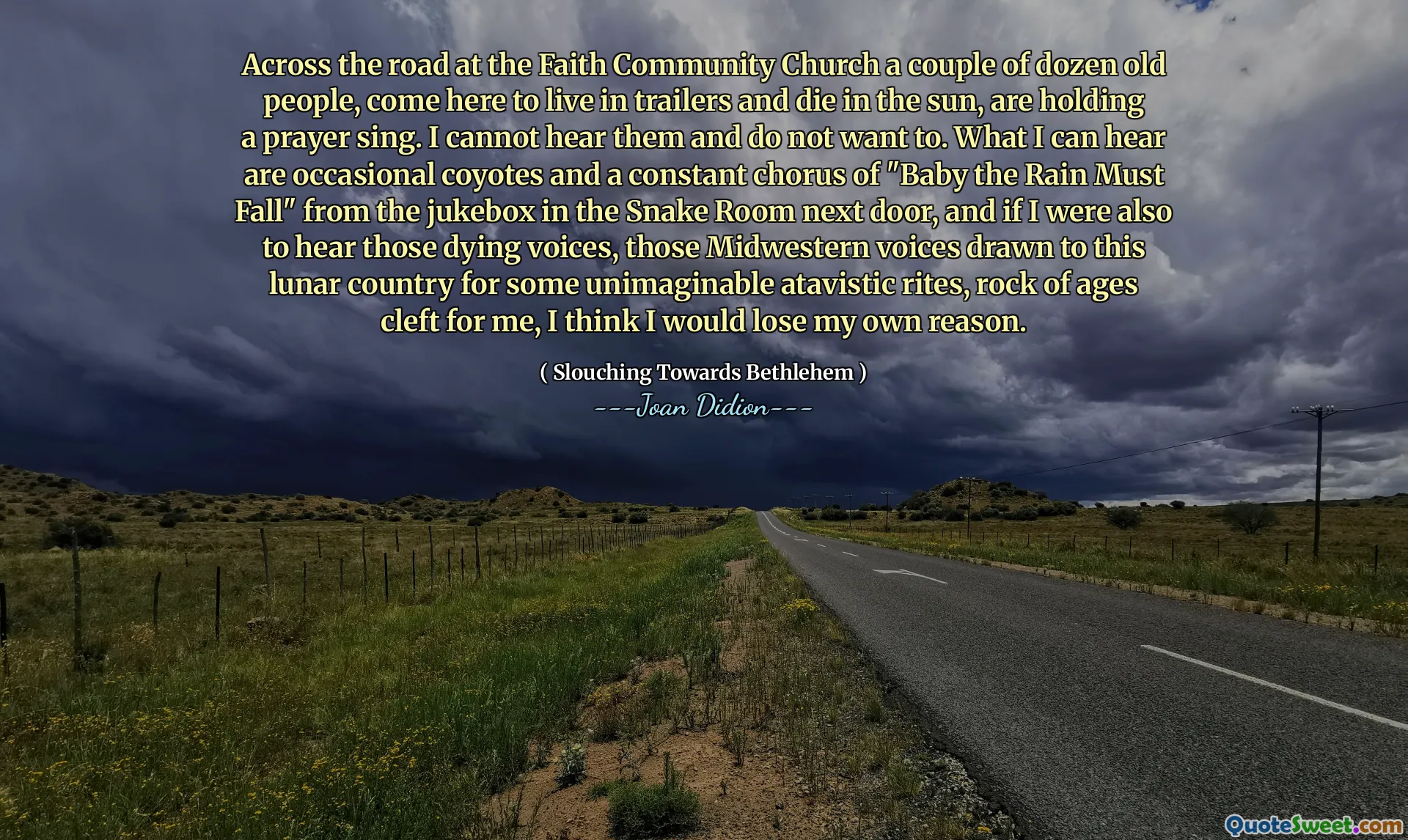Tvärs över vägen vid Faith Community Church ett par dussin gamla människor, kommer hit för att bo i trailers och dö i solen, håller en bönsång. Jag kan inte höra dem och vill inte. Det jag kan höra är tillfälliga coyoter och ett konstant kör av "Baby the Rain Must Fall" från jukeboxen i ormrummet bredvid, och om jag också skulle höra de döende röster, tror de Midwestern -röster som dras till detta månland för några otänkbara atavistiska rit, rock av Ages spännande för mig, jag tror att jag skulle förlora mitt eget skäl.
