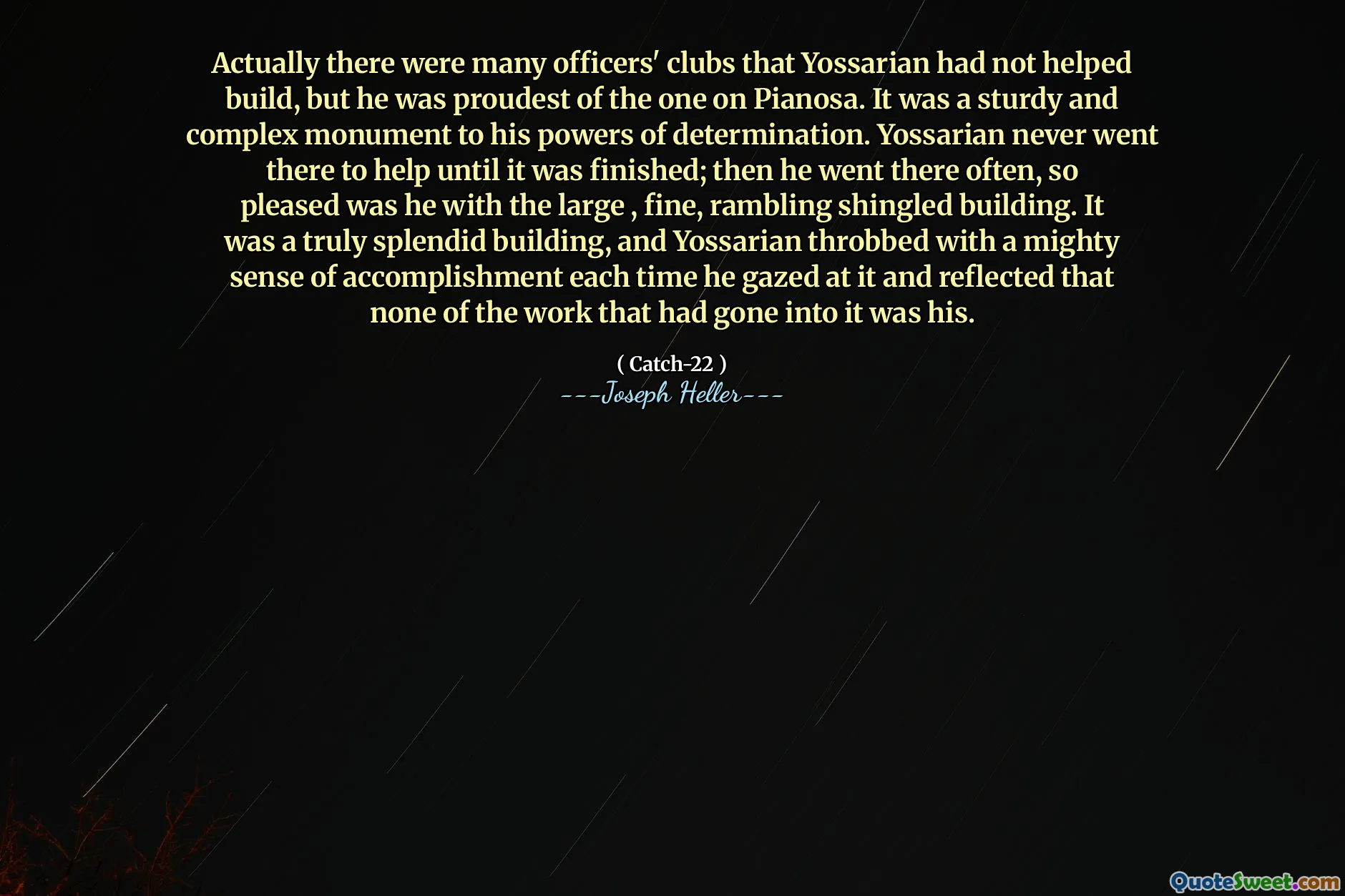 Egentlig var det mange offisersklubber som Yossarian ikke hadde bidratt til å bygge, men han var stoltest av den på pianosa. Det var et solid og sammensatt monument for hans besluttsomhetskrefter. Yossarian dro aldri dit for å hjelpe før den var ferdig; Så dro han dit ofte, så fornøyd var han med den store, fine, ruslende helveteske bygningen. Det var en virkelig fantastisk bygning, og Yossarian banket med en mektig følelse av prestasjon hver gang han stirret på det og reflekterte at ingen av arbeidet som hadde gått inn i det var hans.