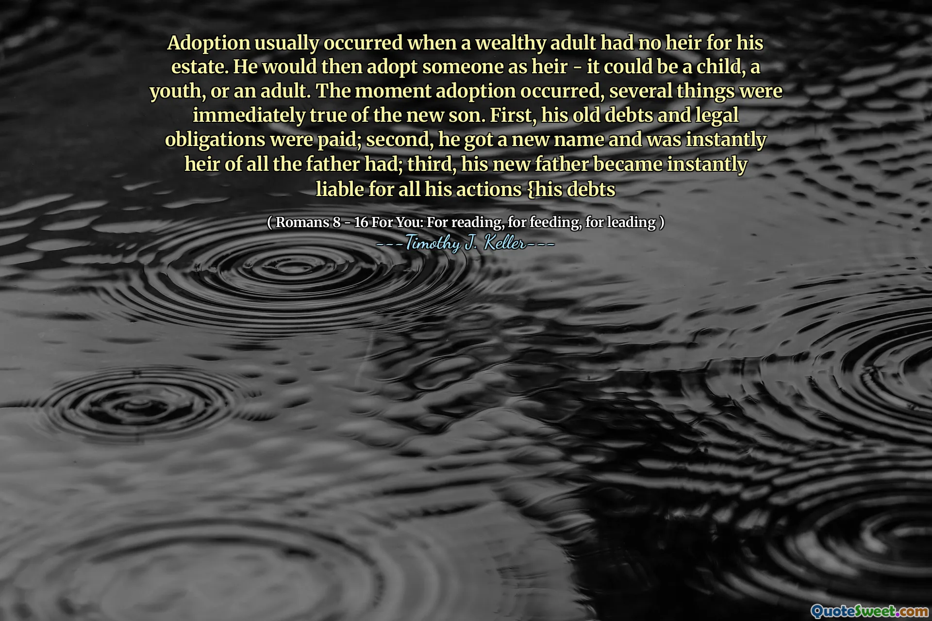 Adoption usually occurred when a wealthy adult had no heir for his estate. He would then adopt someone as heir - it could be a child, a youth, or an adult. The moment adoption occurred, several things were immediately true of the new son. First, his old debts and legal obligations were paid; second, he got a new name and was instantly heir of all the father had; third, his new father became instantly liable for all his actions {his debts