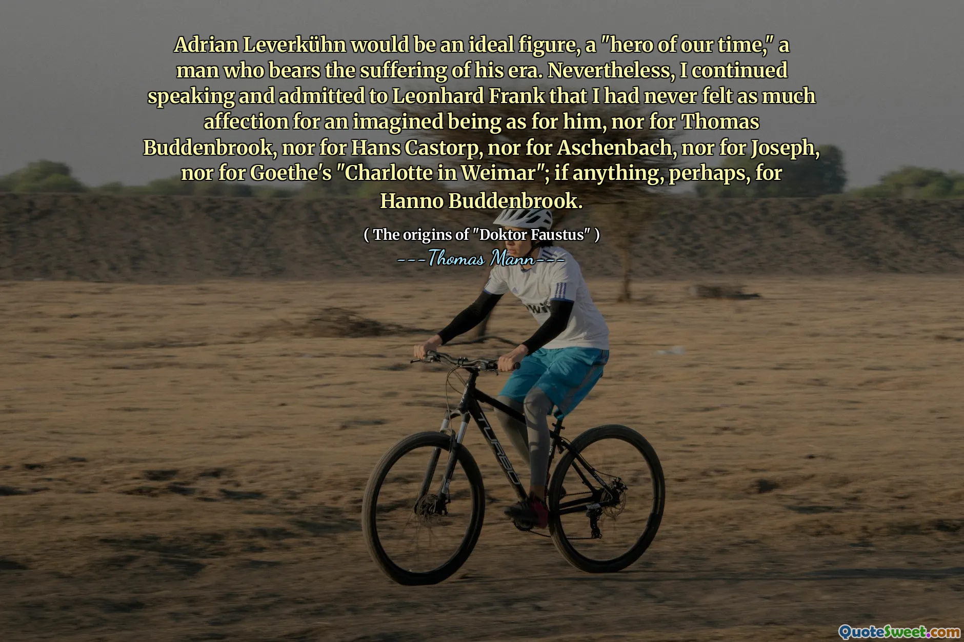 Adrian Leverkühn would be an ideal figure, a "hero of our time," a man who bears the suffering of his era. Nevertheless, I continued speaking and admitted to Leonhard Frank that I had never felt as much affection for an imagined being as for him, nor for Thomas Buddenbrook, nor for Hans Castorp, nor for Aschenbach, nor for Joseph, nor for Goethe's "Charlotte in Weimar"; if anything, perhaps, for Hanno Buddenbrook.