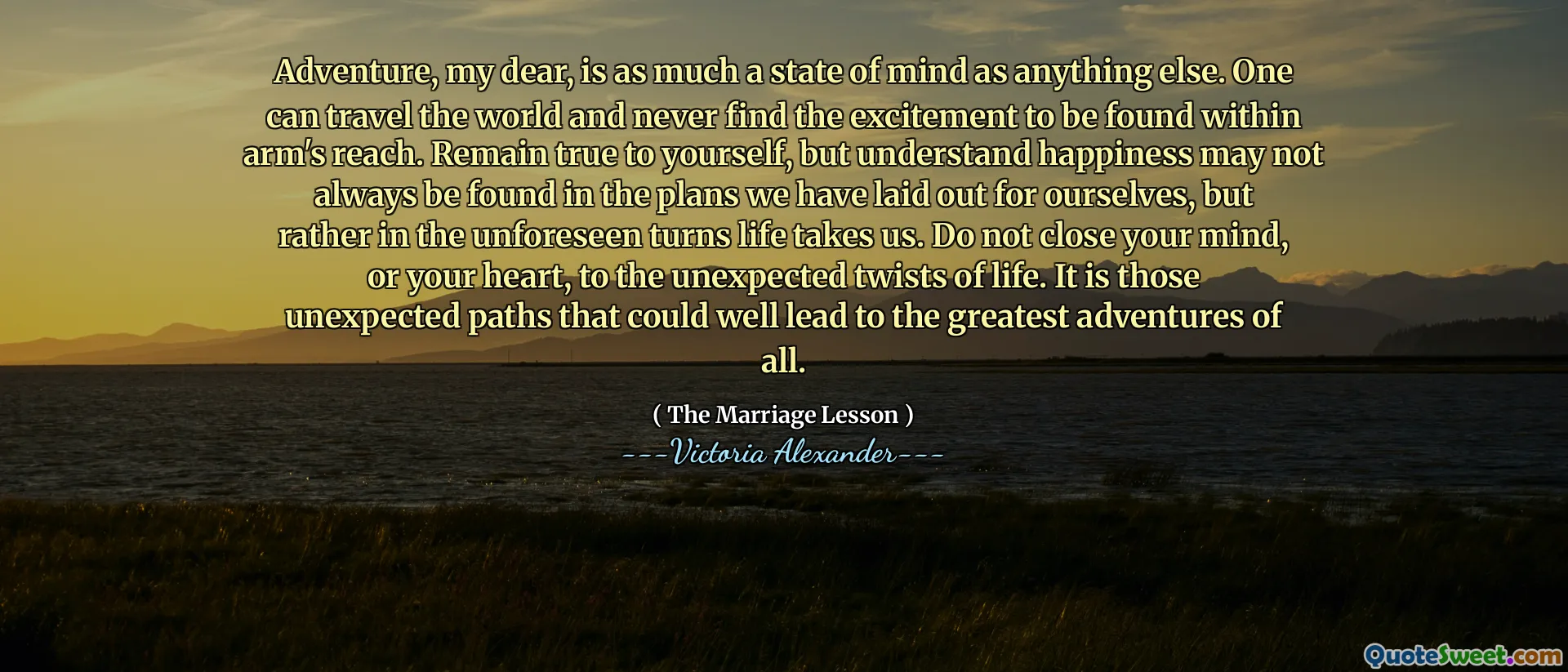 Adventure, my dear, is as much a state of mind as anything else. One can travel the world and never find the excitement to be found within arm's reach. Remain true to yourself, but understand happiness may not always be found in the plans we have laid out for ourselves, but rather in the unforeseen turns life takes us. Do not close your mind, or your heart, to the unexpected twists of life. It is those unexpected paths that could well lead to the greatest adventures of all.