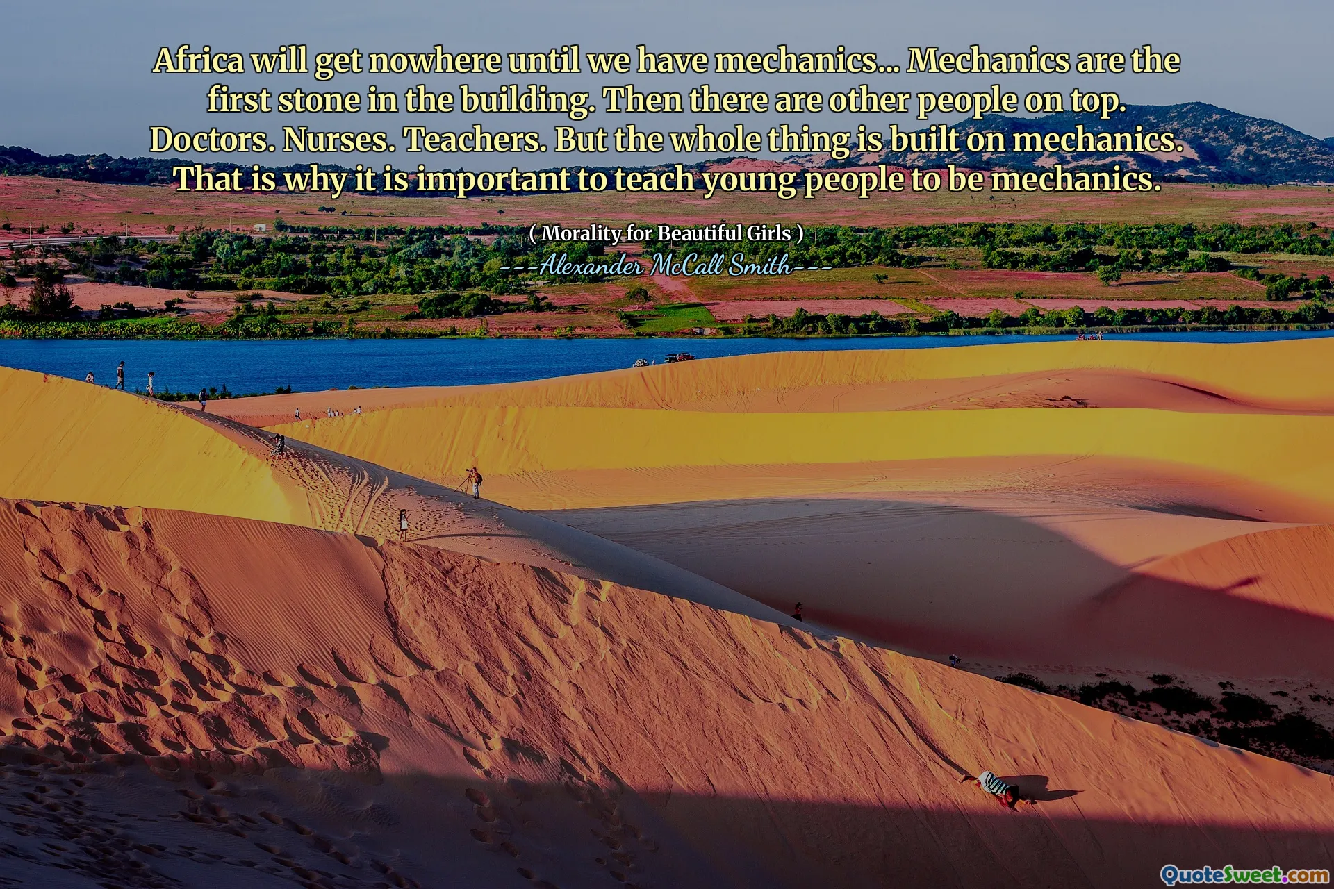 Afryka nie osiągnie nigdzie, dopóki nie będziemy mieć mechaników ... Mechanika to pierwszy kamień w budynku. Potem są inni ludzie na górze. Lekarze. Pielęgniarki. Nauczycielstwo. Ale cała sprawa opiera się na mechanice. Dlatego ważne jest, aby uczyć młodych ludzi być mechaniką.