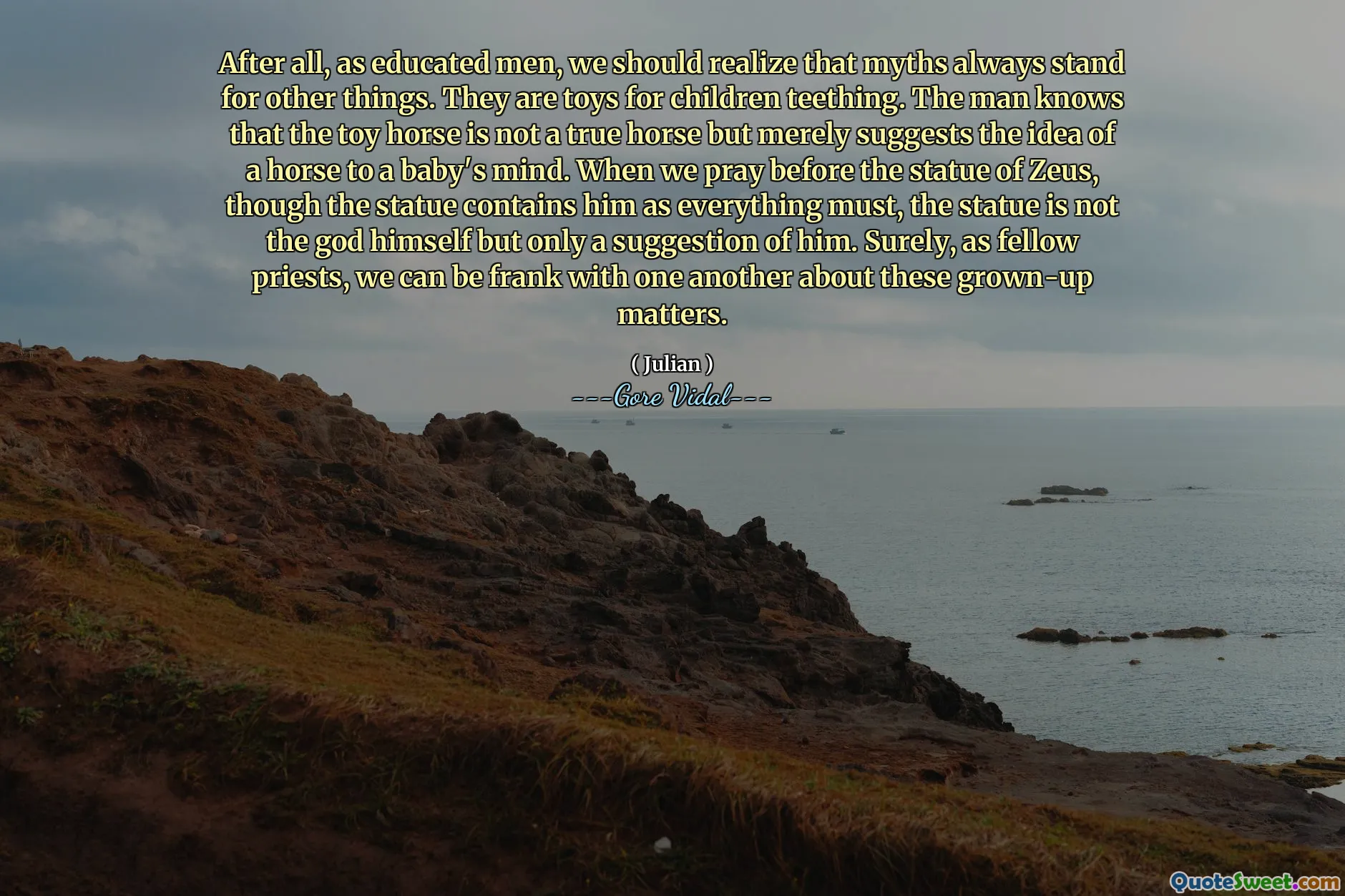 After all, as educated men, we should realize that myths always stand for other things. They are toys for children teething. The man knows that the toy horse is not a true horse but merely suggests the idea of a horse to a baby's mind. When we pray before the statue of Zeus, though the statue contains him as everything must, the statue is not the god himself but only a suggestion of him. Surely, as fellow priests, we can be frank with one another about these grown-up matters.