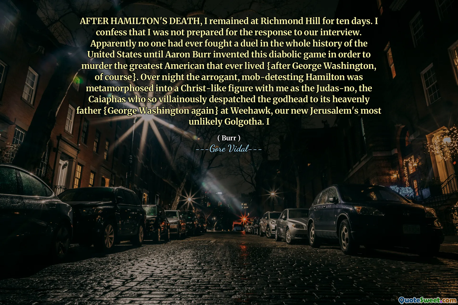 AFTER HAMILTON'S DEATH, I remained at Richmond Hill for ten days. I confess that I was not prepared for the response to our interview. Apparently no one had ever fought a duel in the whole history of the United States until Aaron Burr invented this diabolic game in order to murder the greatest American that ever lived {after George Washington, of course}. Over night the arrogant, mob-detesting Hamilton was metamorphosed into a Christ-like figure with me as the Judas-no, the Caiaphas who so villainously despatched the godhead to its heavenly father {George Washington again} at Weehawk, our new Jerusalem's most unlikely Golgotha. I