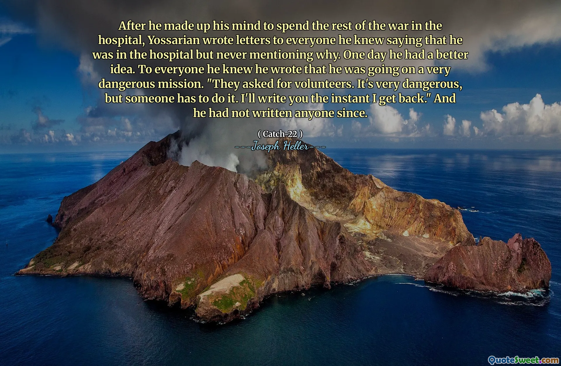 После того, как он решил провести оставшуюся часть войны в больнице, Йоссариан написал письма всем, кого он знал, говоря, что он в больнице, но никогда не упоминал почему. Однажды у него была лучшая идея. Для всех, кого он знал, он написал, что он идет на очень опасную миссию. «Они попросили добровольцев. Это очень опасно, но кто -то должен это сделать. Я напишу вам, как я вернусь». И с тех пор он никого не написал.