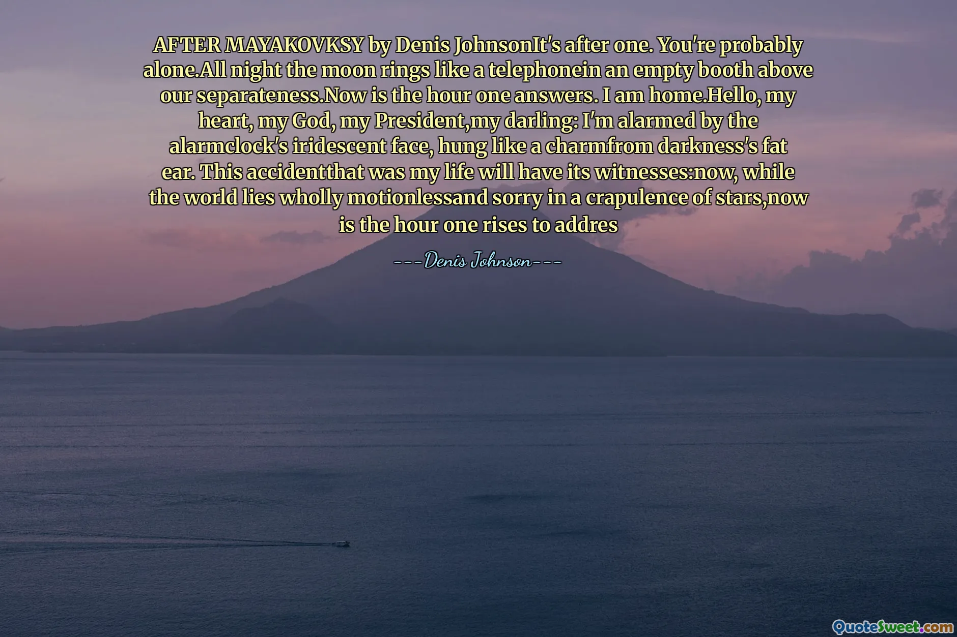 AFTER MAYAKOVKSY by Denis JohnsonIt's after one. You're probably alone.All night the moon rings like a telephonein an empty booth above our separateness.Now is the hour one answers. I am home.Hello, my heart, my God, my President,my darling: I'm alarmed by the alarmclock's iridescent face, hung like a charmfrom darkness's fat ear. This accidentthat was my life will have its witnesses:now, while the world lies wholly motionlessand sorry in a crapulence of stars,now is the hour one rises to addres