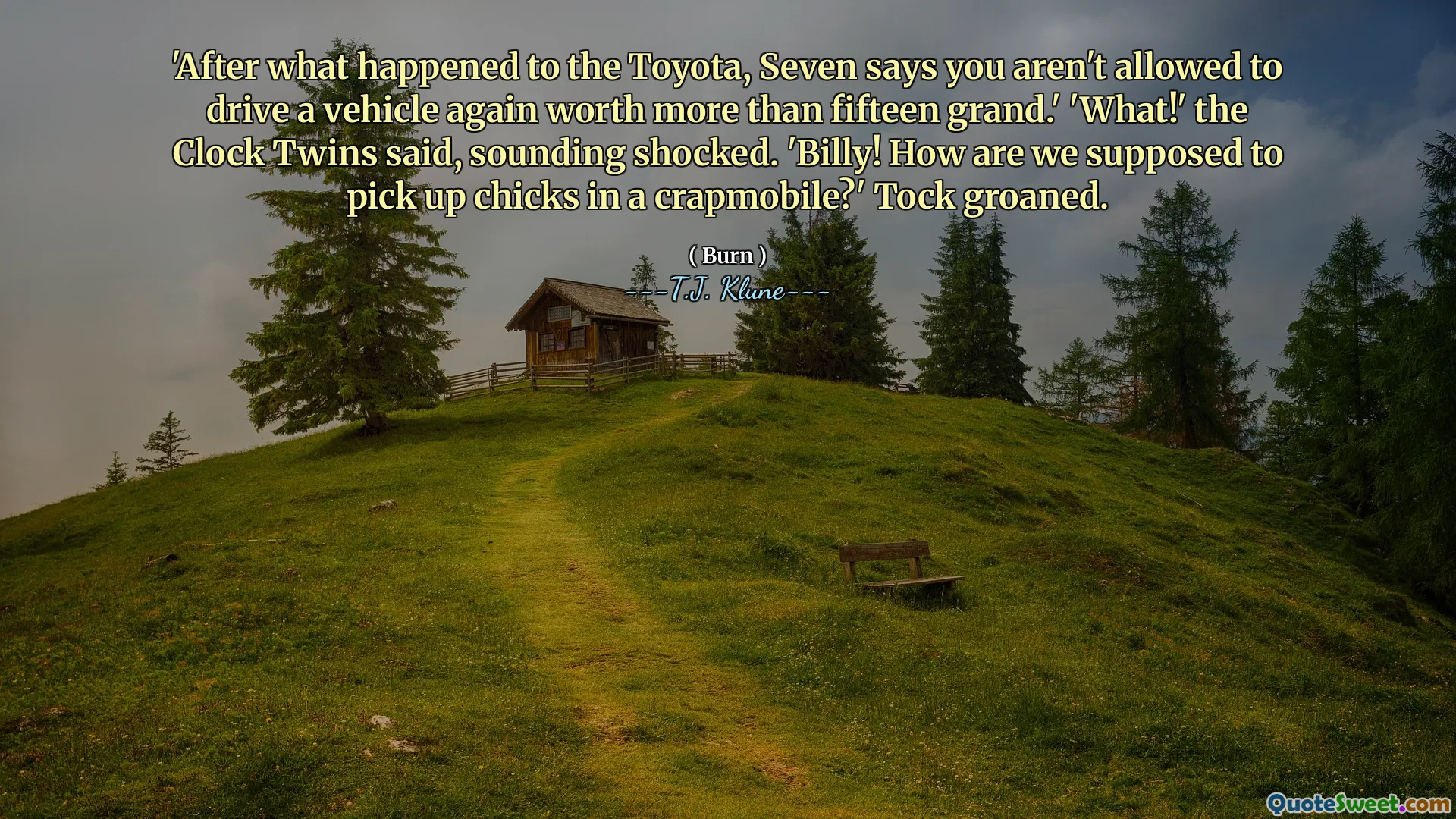 'After what happened to the Toyota, Seven says you aren't allowed to drive a vehicle again worth more than fifteen grand.' 'What!' the Clock Twins said, sounding shocked. 'Billy! How are we supposed to pick up chicks in a crapmobile?' Tock groaned.