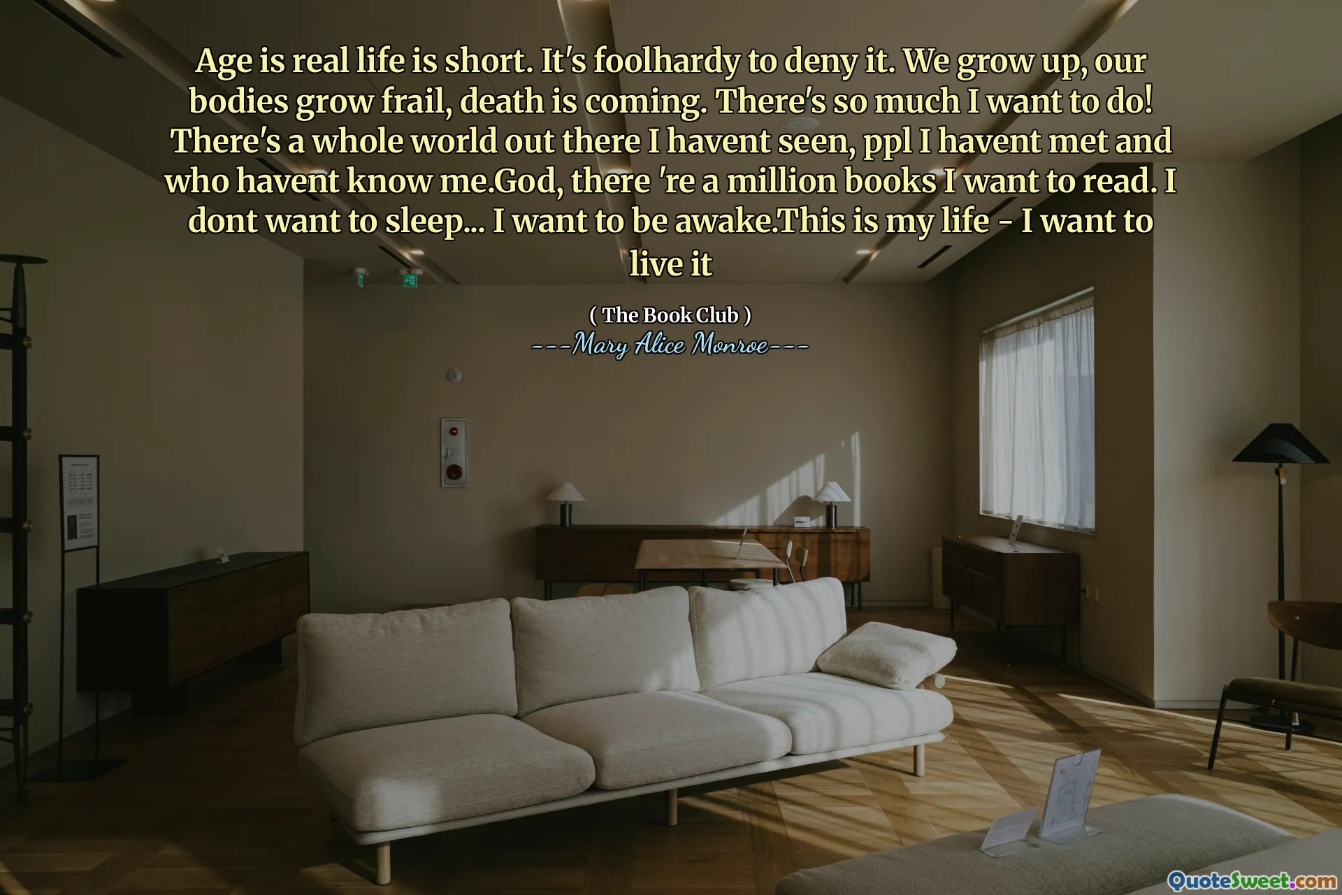 Yaş gerçek hayat kısadır. İnkar etmek aptalca. Büyüyoruz, bedenlerimiz zayıf büyüyor, ölüm geliyor. Yapmak istediğim çok şey var! Orada görmediğim bütün bir dünya var, ppl tanışmadım ve beni tanımadım. Eşit, okumak istediğim bir milyon kitap var. Uyumak istemiyorum ... Uyanık olmak istiyorum. Bu benim hayatım - yaşamak istiyorum