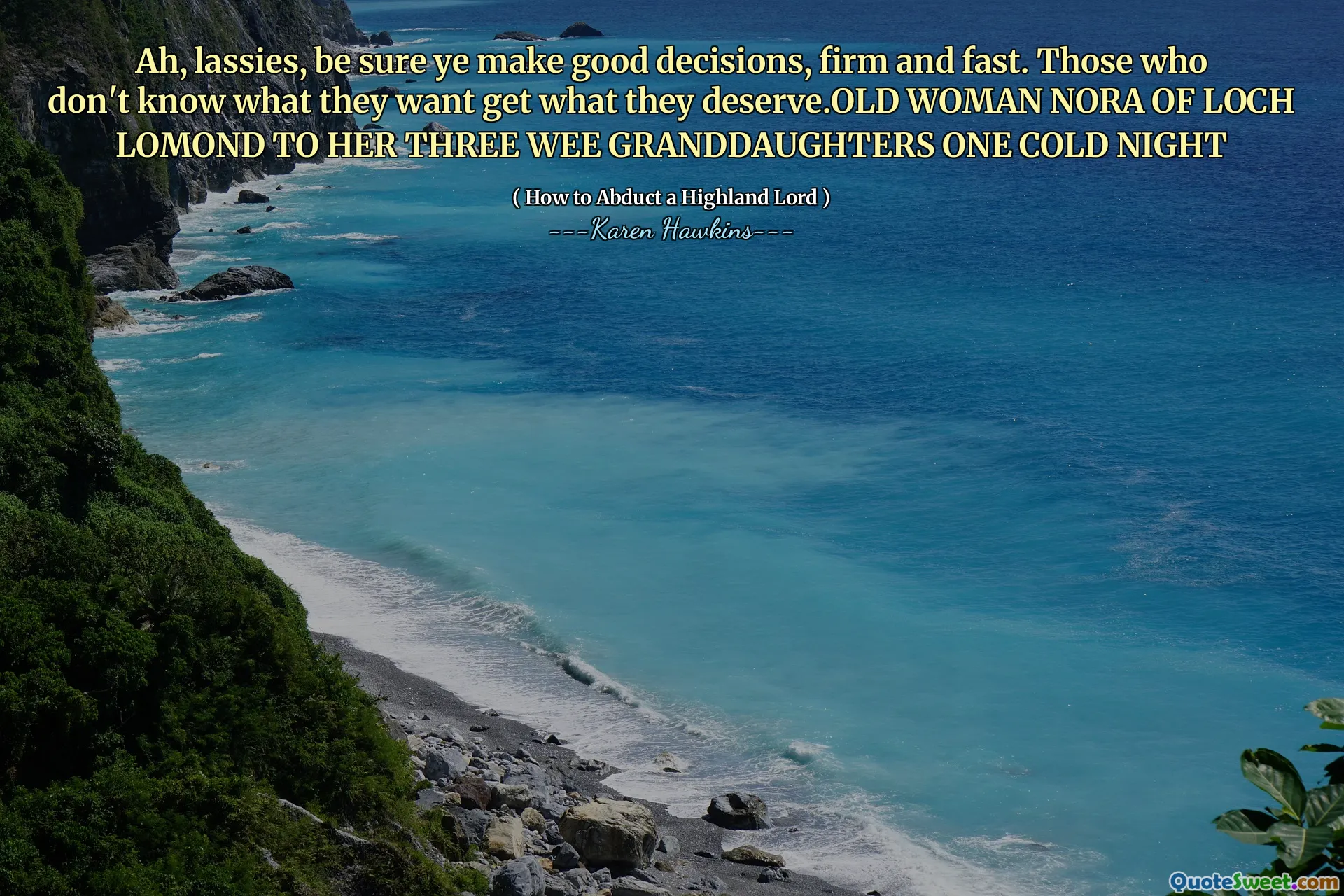 Ah, lassies, be sure ye make good decisions, firm and fast. Those who don't know what they want get what they deserve.OLD WOMAN NORA OF LOCH LOMOND TO HER THREE WEE GRANDDAUGHTERS ONE COLD NIGHT
