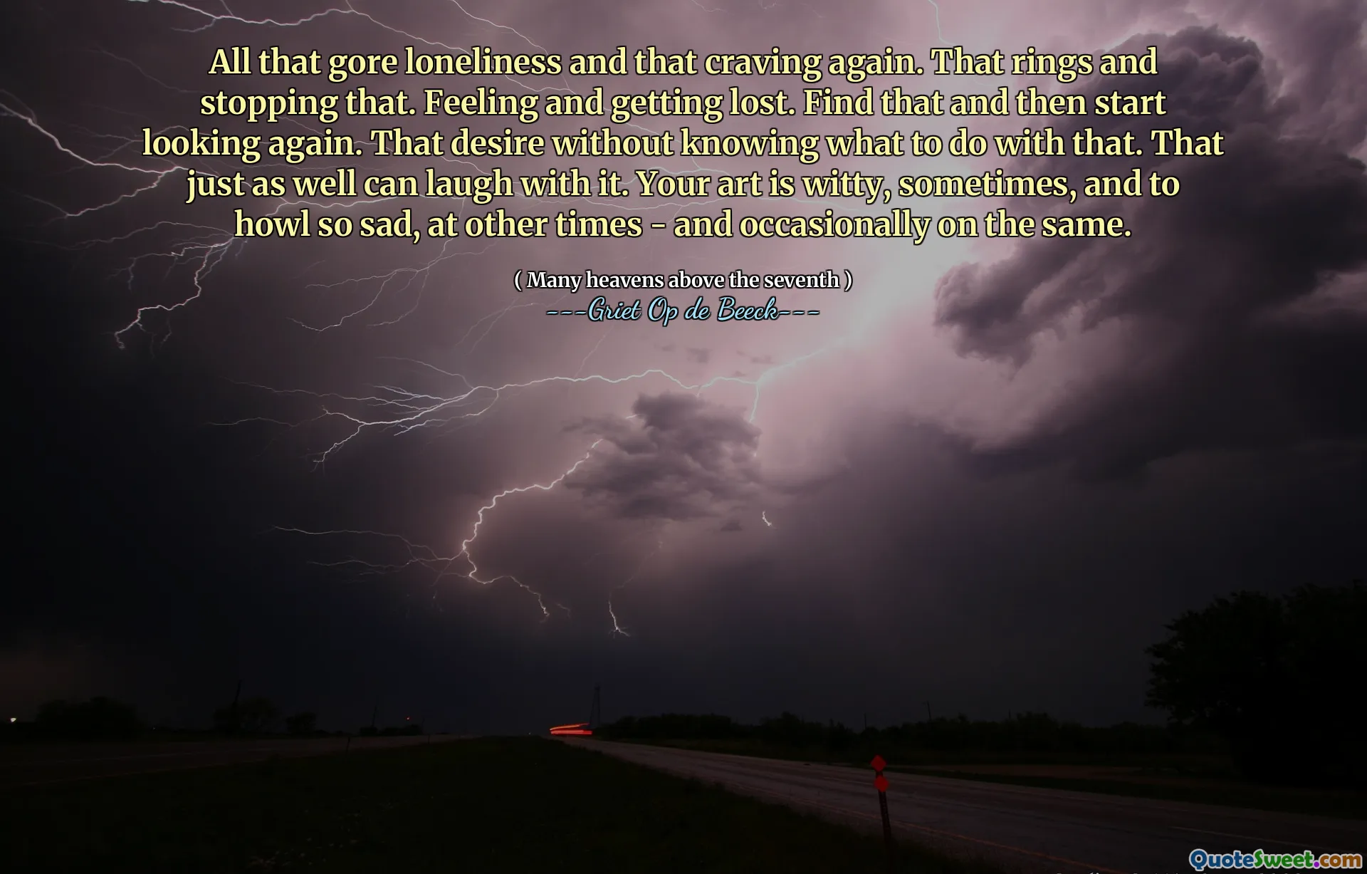 All that gore loneliness and that craving again. That rings and stopping that. Feeling and getting lost. Find that and then start looking again. That desire without knowing what to do with that. That just as well can laugh with it. Your art is witty, sometimes, and to howl so sad, at other times - and occasionally on the same.