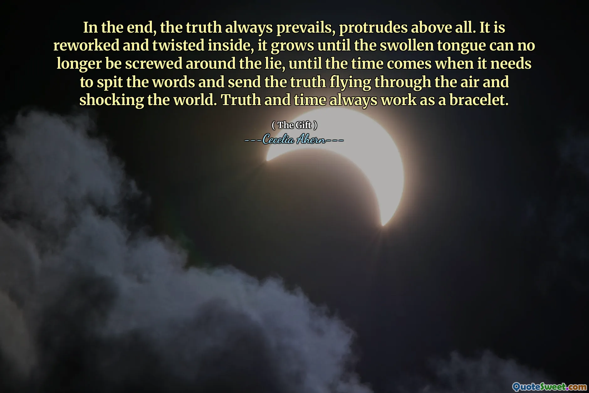 In the end, the truth always prevails, protrudes above all. It is reworked and twisted inside, it grows until the swollen tongue can no longer be screwed around the lie, until the time comes when it needs to spit the words and send the truth flying through the air and shocking the world. Truth and time always work as a bracelet.