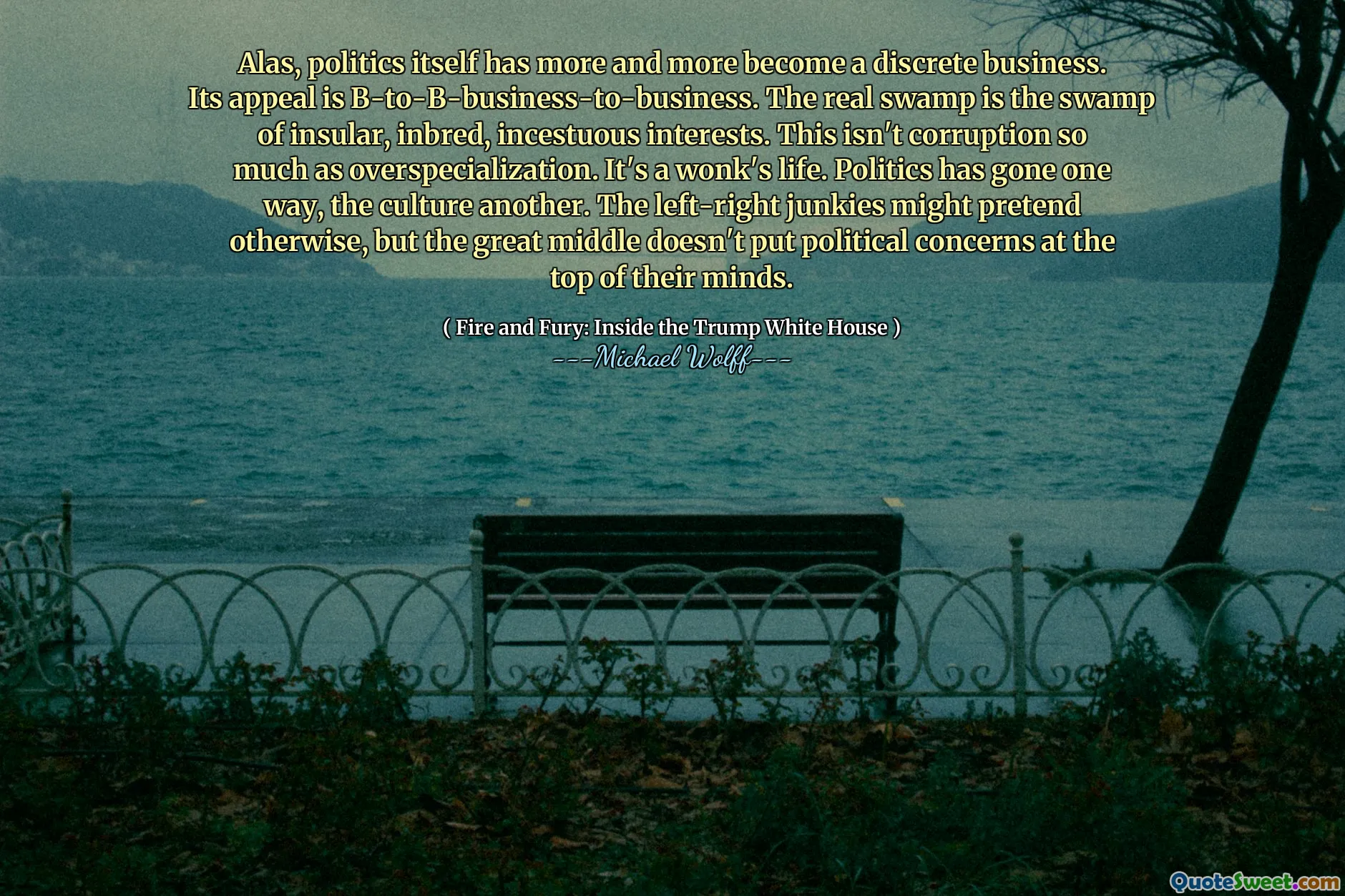 Alas, politics itself has more and more become a discrete business. Its appeal is B-to-B-business-to-business. The real swamp is the swamp of insular, inbred, incestuous interests. This isn't corruption so much as overspecialization. It's a wonk's life. Politics has gone one way, the culture another. The left-right junkies might pretend otherwise, but the great middle doesn't put political concerns at the top of their minds.