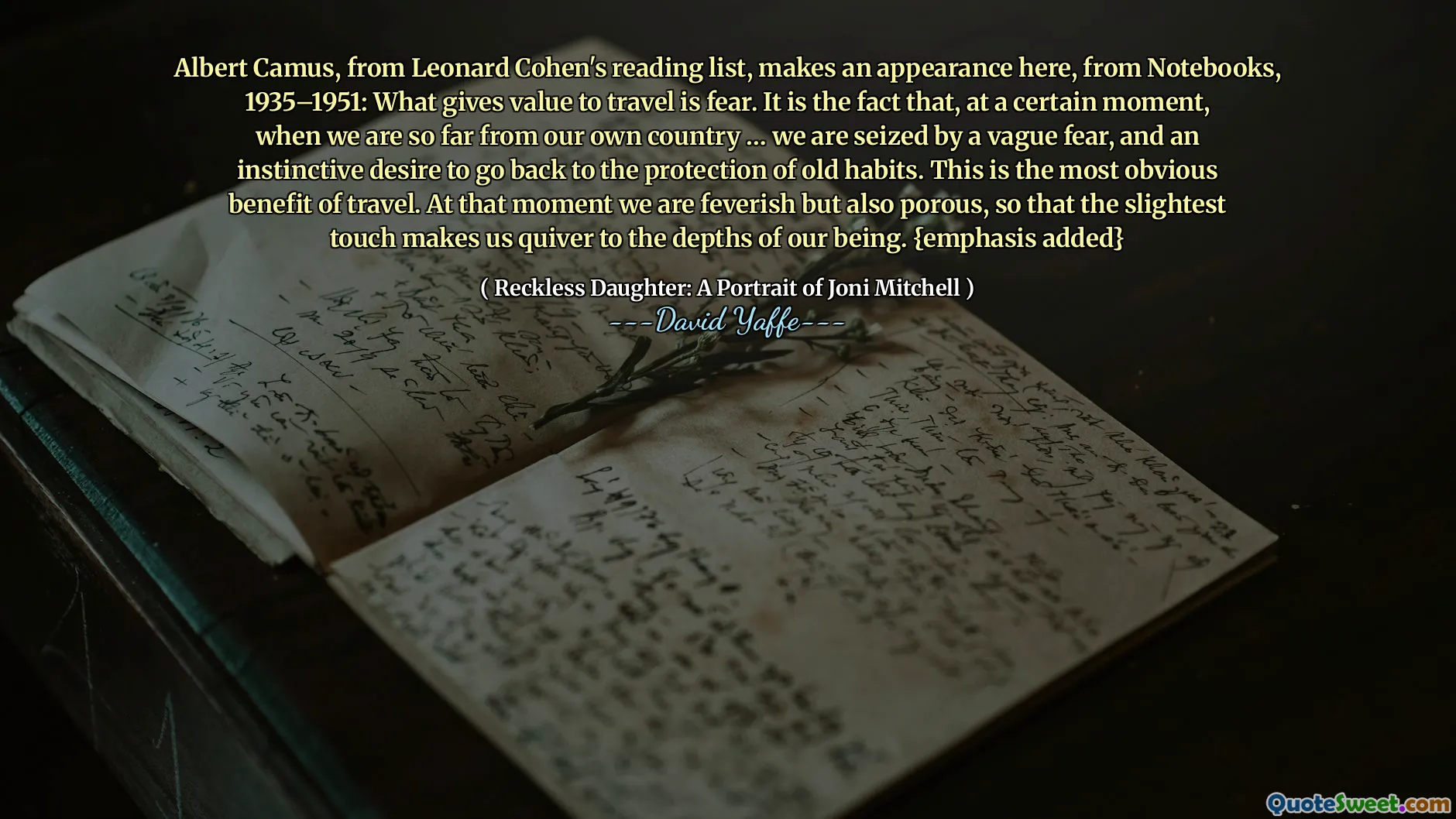 लियोनार्ड कोहेन की पढ़ने की सूची से अल्बर्ट कैमस, नोटबुक्स, 1935-1951 से यहां दिखाई देते हैं: जो चीज़ यात्रा को महत्व देती है वह डर है। यह तथ्य है कि, एक निश्चित क्षण में, जब हम अपने देश से बहुत दूर होते हैं... हम एक अस्पष्ट भय और पुरानी आदतों के संरक्षण में वापस जाने की सहज इच्छा से घिर जाते हैं। यह यात्रा का सबसे स्पष्ट लाभ है। उस क्षण हम बुखार से पीड़ित होते हैं लेकिन साथ ही छिद्रपूर्ण भी होते हैं, जिससे कि हल्का सा स्पर्श भी हमें हमारे अस्तित्व की गहराई तक कांपने पर मजबूर कर देता है। {महत्व जोड़ें}