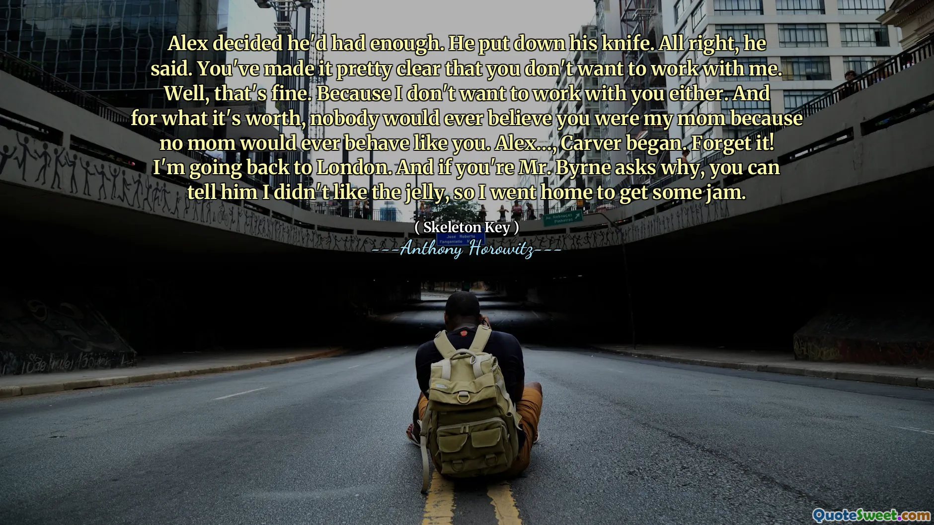 Alex decided he'd had enough. He put down his knife. All right, he said. You've made it pretty clear that you don't want to work with me. Well, that's fine. Because I don't want to work with you either. And for what it's worth, nobody would ever believe you were my mom because no mom would ever behave like you. Alex…, Carver began. Forget it! I'm going back to London. And if you're Mr. Byrne asks why, you can tell him I didn't like the jelly, so I went home to get some jam.