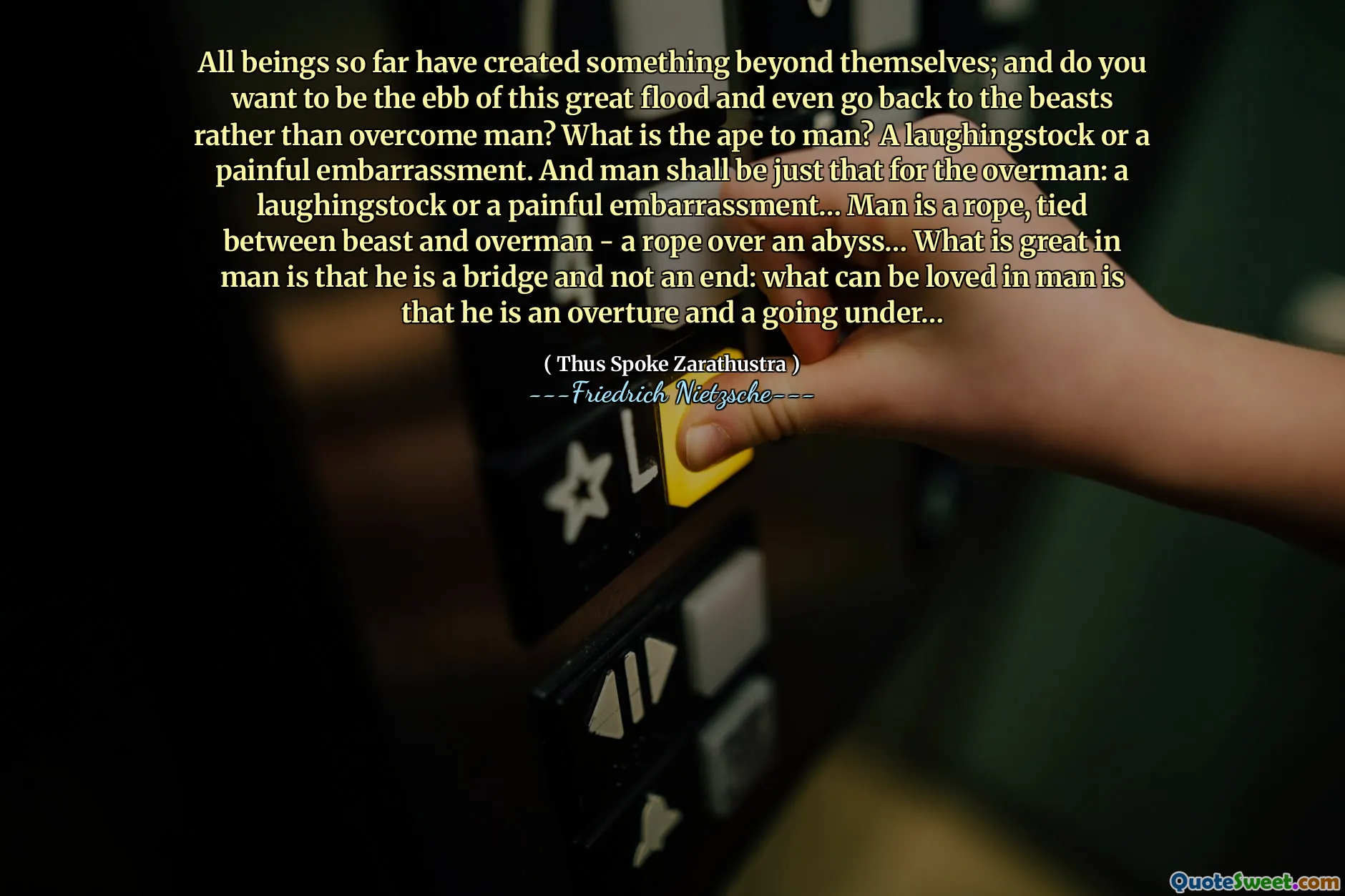 All beings so far have created something beyond themselves; and do you want to be the ebb of this great flood and even go back to the beasts rather than overcome man? What is the ape to man? A laughingstock or a painful embarrassment. And man shall be just that for the overman: a laughingstock or a painful embarrassment… Man is a rope, tied between beast and overman - a rope over an abyss… What is great in man is that he is a bridge and not an end: what can be loved in man is that he is an overture and a going under…
